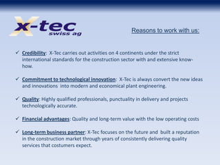  Credibility: X-Tec carries out activities on 4 continents under the strict
international standards for the construction sector with and extensive know-
how.
 Commitment to technological innovation: X-Tec is always convert the new ideas
and innovations into modern and economical plant engineering.
 Quality: Highly qualified professionals, punctuality in delivery and projects
technologically accurate.
 Financial advantages: Quality and long-term value with the low operating costs
 Long-term business partner: X-Tec focuses on the future and built a reputation
in the construction market through years of consistently delivering quality
services that costumers expect.
Reasons to work with us:
 