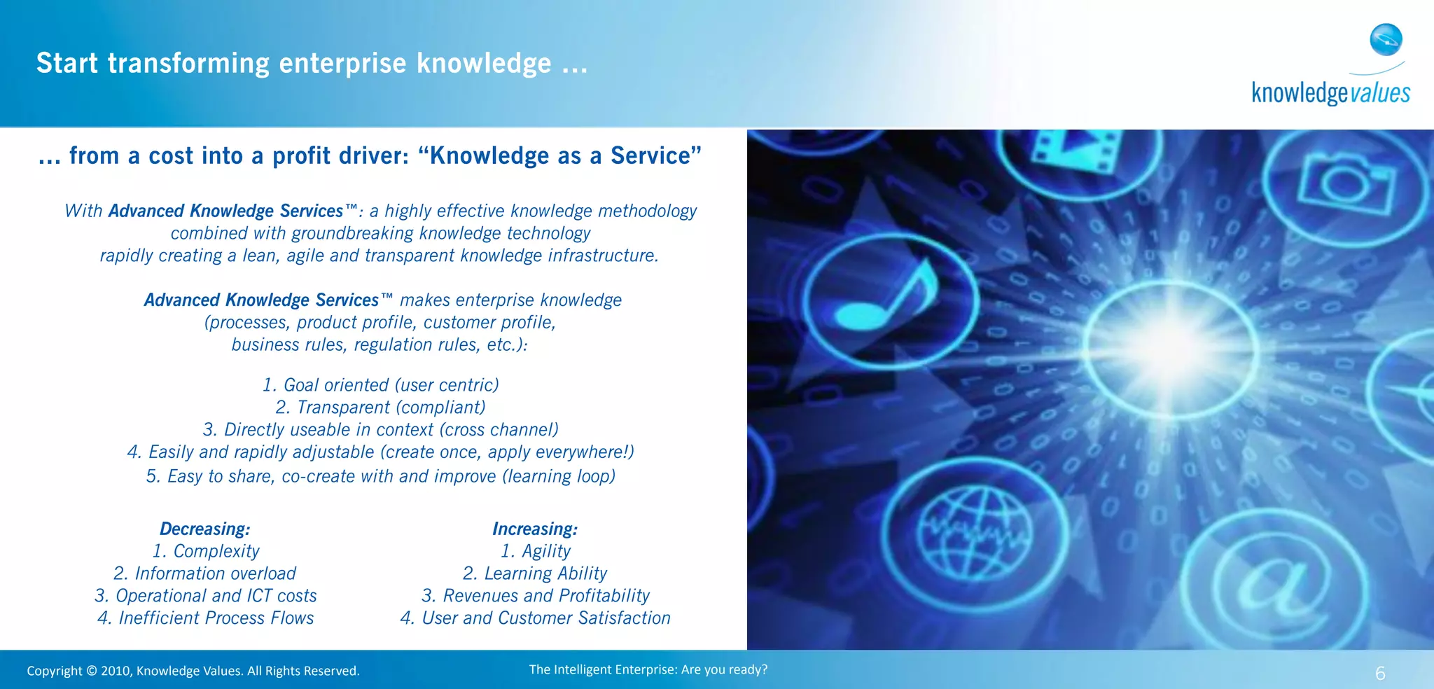Start transforming enterprise knowledge ...


  ... from a cost into a profit driver: “Knowledge as a Service”

        With Advanced Knowledge Services™: a highly effective knowledge methodology
                      combined with groundbreaking knowledge technology
            rapidly creating a lean, agile and transparent knowledge infrastructure.

                           Advanced Knowledge Services™ makes enterprise knowledge
                                 (processes, product profile, customer profile,
                                     business rules, regulation rules, etc.):

                                         1. Goal oriented (user centric)
                                           2. Transparent (compliant)
                                 3. Directly useable in context (cross channel)
                       4. Easily and rapidly adjustable (create once, apply everywhere!)
                         5. Easy to share, co-create with and improve (learning loop)

                        Decreasing:                                                         Increasing:
                       1. Complexity                                                         1. Agility
                  2. Information overload                                               2. Learning Ability
               3. Operational and ICT costs                                        3. Revenues and Profitability
               4. Inefficient Process Flows                                     4. User and Customer Satisfaction

Copyright	
  ©	
  2010,	
  Knowledge	
  Values.	
  All	
  Rights	
  Reserved.                  The	
  Intelligent	
  Enterprise:	
  Are	
  you	
  ready?   6
 