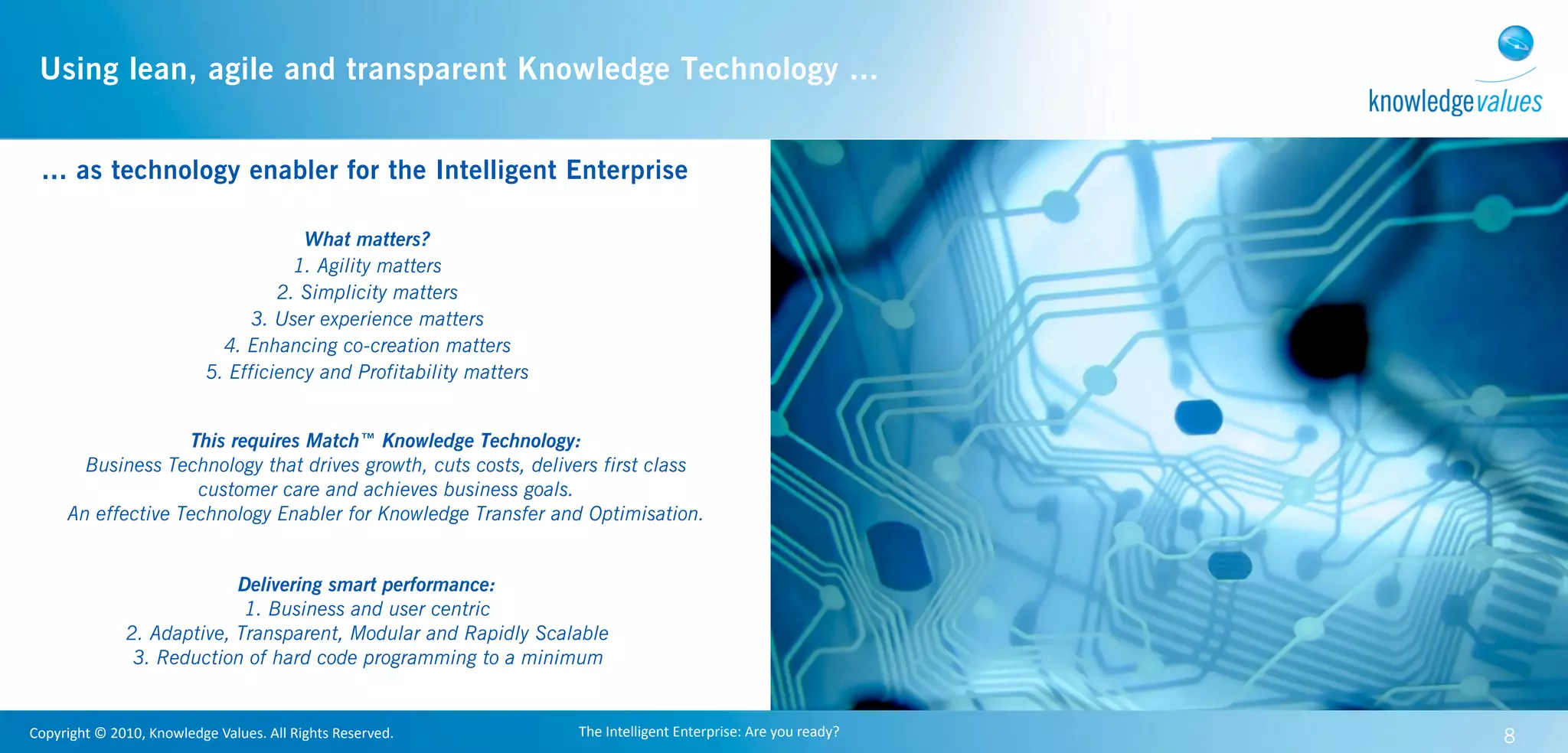 Using lean, agile and transparent Knowledge Technology ...


  ... as technology enabler for the Intelligent Enterprise

                                                 What matters?
                                                1. Agility matters
                                              2. Simplicity matters
                                           3. User experience matters
                                       4. Enhancing co-creation matters
                                     5. Efficiency and Profitability matters


                      This requires Match™ Knowledge Technology:
          Business Technology that drives growth, cuts costs, delivers first class
                       customer care and achieves business goals.
        An effective Technology Enabler for Knowledge Transfer and Optimisation.


                                 Delivering smart performance:
                                  1. Business and user centric
                    2. Adaptive, Transparent, Modular and Rapidly Scalable
                     3. Reduction of hard code programming to a minimum


Copyright	
  ©	
  2010,	
  Knowledge	
  Values.	
  All	
  Rights	
  Reserved.   The	
  Intelligent	
  Enterprise:	
  Are	
  you	
  ready?   8
 