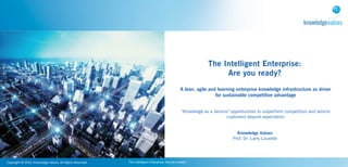 The Intelligent Enterprise:
                                                                                                                                                     Are you ready?
                                                                                                                                  A lean, agile and learning enterprise knowledge infrastructure as driver
                                                                                                                                                   for sustainable competitive advantage


                                                                                                                                   “Knowledge as a Service” opportunities to outperform competition and service
                                                                                                                                                          customers beyond expectation


                                                                                                                                                               Knowledge Values
                                                                                                                                                             Prof. Dr. Larry Lucardie




Copyright	
  ©	
  2010,	
  Knowledge	
  Values.	
  All	
  Rights	
  Reserved.   The	
  Intelligent	
  Enterprise:	
  Are	
  you	
  ready?
 