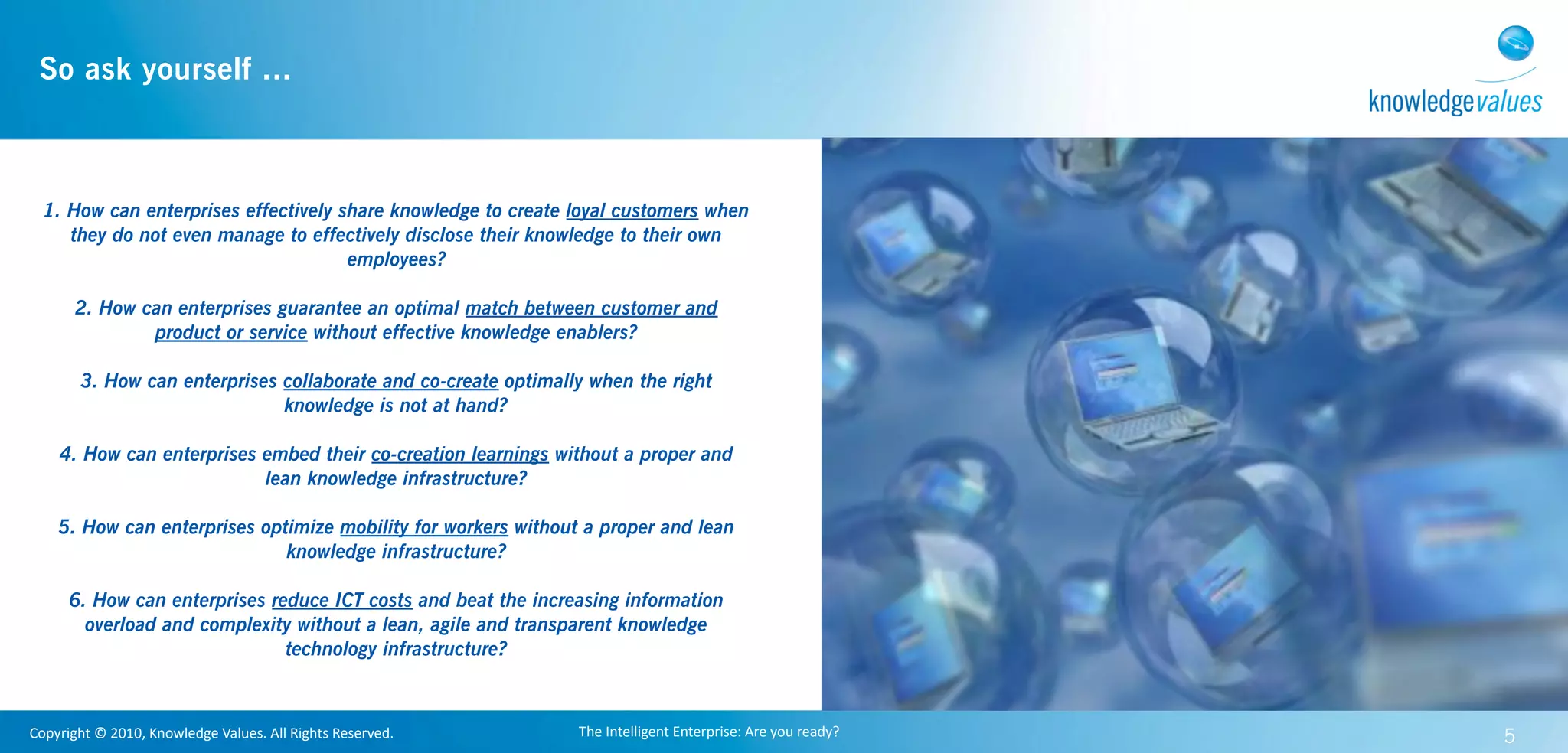 So ask yourself ...



  1. How can enterprises effectively share knowledge to create loyal customers when
     they do not even manage to effectively disclose their knowledge to their own
                                      employees?

         2. How can enterprises guarantee an optimal match between customer and
                 product or service without effective knowledge enablers?

          3. How can enterprises collaborate and co-create optimally when the right
                                 knowledge is not at hand?

      4. How can enterprises embed their co-creation learnings without a proper and
                             lean knowledge infrastructure?

      5. How can enterprises optimize mobility for workers without a proper and lean
                                knowledge infrastructure?

        6. How can enterprises reduce ICT costs and beat the increasing information
          overload and complexity without a lean, agile and transparent knowledge
                                 technology infrastructure?



Copyright	
  ©	
  2010,	
  Knowledge	
  Values.	
  All	
  Rights	
  Reserved.   The	
  Intelligent	
  Enterprise:	
  Are	
  you	
  ready?   5
 