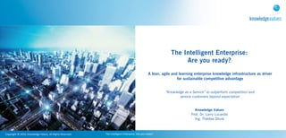 The Intelligent Enterprise:
                                                                                                                                                    Are you ready?
                                                                                                                                  A lean, agile and learning enterprise knowledge infrastructure as driver
                                                                                                                                                   for sustainable competitive advantage


                                                                                                                                            “Knowledge as a Service” to outperform competition and
                                                                                                                                                    service customers beyond expectation


                                                                                                                                                             Knowledge Values
                                                                                                                                                           Prof. Dr. Larry Lucardie
                                                                                                                                                             Ing. Thérèse Struik



Copyright	
  ©	
  2010,	
  Knowledge	
  Values.	
  All	
  Rights	
  Reserved.   The	
  Intelligent	
  Enterprise:	
  Are	
  you	
  ready?
 