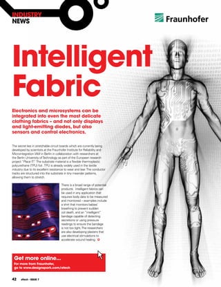 INDUSTRY
NEWS




Intelligent
fabric
Electronics and microsystems can be
integrated into even the most delicate
clothing fabrics – and not only displays
and light-emitting diodes, but also
sensors and control electronics.

The secret lies in stretchable circuit boards which are currently being
developed by scientists at the Fraunhofer Institute for Reliability and
Microintegration IAM in Berlin in collaboration with researchers at
the Berlin University of Technology as part of the European research
project “Place IT” The substrate material is a flexible thermoplastic
                  .
polyurethane (TPU) foil . TPU is already widely used in the textile
industry due to its excellent resistance to wear and tear. The conductor
tracks are structured into the substrate in tiny meander patterns,
allowing them to stretch.

                                     There is a broad range of potential
                                     products. Intelligent fabrics can
                                     be used in any application that
                                     requires body data to be measured
                                     and monitored – examples include
                                     a shirt that monitors babies’
                                     breathing to prevent sudden
                                     cot death, and an “intelligent”
                                     bandage capable of detecting
                                     secretions or using pressure
                                     readings to ensure the bandage
                                     is not too tight. The researchers
                                     are also developing plasters that
                                     use electrical stimulations to
                                     accelerate wound healing.




 get more online...
 for more from fraunhofer,
 go to www.designspark.com/etech


42    eTech - ISSUE 7
 
