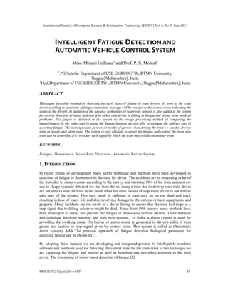 International Journal of Computer Science & Information Technology (IJCSIT) Vol 6, No 3, June 2014
DOI:10.5121/ijcsit.2014.6307 87
INTELLIGENT FATIGUE DETECTION AND
AUTOMATIC VEHICLE CONTROL SYSTEM
Miss. Monali Gulhane1
and Prof. P. S. Mohod2
1
PG Scholar Department of CSE GHRCOETW, RTMN University,
Nagpur[Maharashtra], India
2
Hod,Department of CSE GHRCOETW , RTMN University, Nagpur[Maharashtra], India
ABSTRACT
This paper describes method for detecting the early signs of fatigue in train drivers. As soon as the train
driver is falling in symptoms of fatigue immediate message will be transfer to the control room indicating the
status of the drivers. In addition of the advance technology of heart rate sensors is also added in the system
for correct detection of status of driver if in either case driver is falling to fatigue due to any sever medical
problems .The fatigue is detected in the system by the image processing method of comparing the
image(frames) in the video and by using the human features we are able to estimate the indirect way of
detecting fatigue. The technique also focuses on modes of person when driving the train i.e. awake, drowsy
state or sleepy and sleep state. The system is very efficient to detect the fatigue and control the train also
train can be controlled if it cross any such signal by which the train may collide on another train.
KEYWORDS
Fatigue, Drowsiness, Heart Rate Detection, Automatic Buzzer System.
1. INTRODUCTION
In recent trends of development many safety technique and methods have been developed in
detection of fatigue or drowsiness in the train for driver .The accidents are in increasing order of
the train due to many reasons according to the survey and statistics 30% of the train accident are
due to sleepy scenario detected for the train driver, many a time due to drowsy state train driver
are not able to stop the train at the point when the train should of stop since driver is not able to
take note of the signals. This may result in collision or train may go on the dead end track
resulting in loss of many life and also involving damage to the expensive train equipments and
property .Many incidents are the result of a driver failing to ensure that the train had stops at a
stop signal due to falling asleep or might be died. Since from 19th century many methods have
been developed to detect and prevent the fatigue or drowsiness in train drivers. These methods
and technique involved warning and train stop systems. In India, a alarm system is used for
providing the awaking mode. An buzzer or alarm sound is generated in driver's cabin if train
passes and caution or stop signal given by control room. This system is called as (Automatic
alarm system) AAS .The pervious approach of fatigue detection biological parameter for
detecting fatigue can be shown in[1].
By adopting these features we are developing and integrated product by intelligently combine
software and hardware used for detecting the current state for the train diver in this technique we
are capturing the fatigue and motion as well as heartbeat rate providing alertness to the train
driver. The processing of vision based detection of fatigue [2].
 