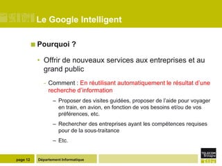 Le Google Intelligent

           Pourquoi        ?

           • Offrir de nouveaux services aux entreprises et au
             grand public
             - Comment : En réutilisant automatiquement le résultat d’une
               recherche d’information
                  – Proposer des visites guidées, proposer de l’aide pour voyager
                    en train, en avion, en fonction de vos besoins et/ou de vos
                    préférences, etc.
                  – Rechercher des entreprises ayant les compétences requises
                    pour de la sous-traitance
                  – Etc.


page 12    Département Informatique
 