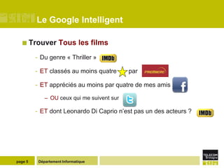 Le Google Intelligent

   Trouver         Tous les films
         - Du genre « Thriller »

         - ET classés au moins quatre       par

         - ET appréciés au moins par quatre de mes amis

             – OU ceux qui me suivent sur

         - ET dont Leonardo Di Caprio n’est pas un des acteurs ?




page 5    Département Informatique
 