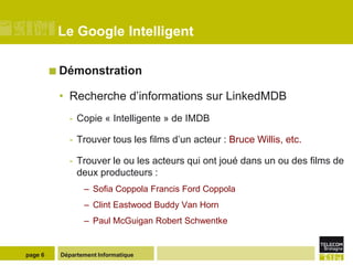 Le Google Intelligent

          Démonstration

          • Recherche d’informations sur LinkedMDB
            - Copie « Intelligente » de IMDB

            - Trouver tous les films d’un acteur : Bruce Willis, etc.

            - Trouver le ou les acteurs qui ont joué dans un ou des films de
              deux producteurs :
                 – Sofia Coppola Francis Ford Coppola
                 – Clint Eastwood Buddy Van Horn
                 – Paul McGuigan Robert Schwentke


page 6    Département Informatique
 