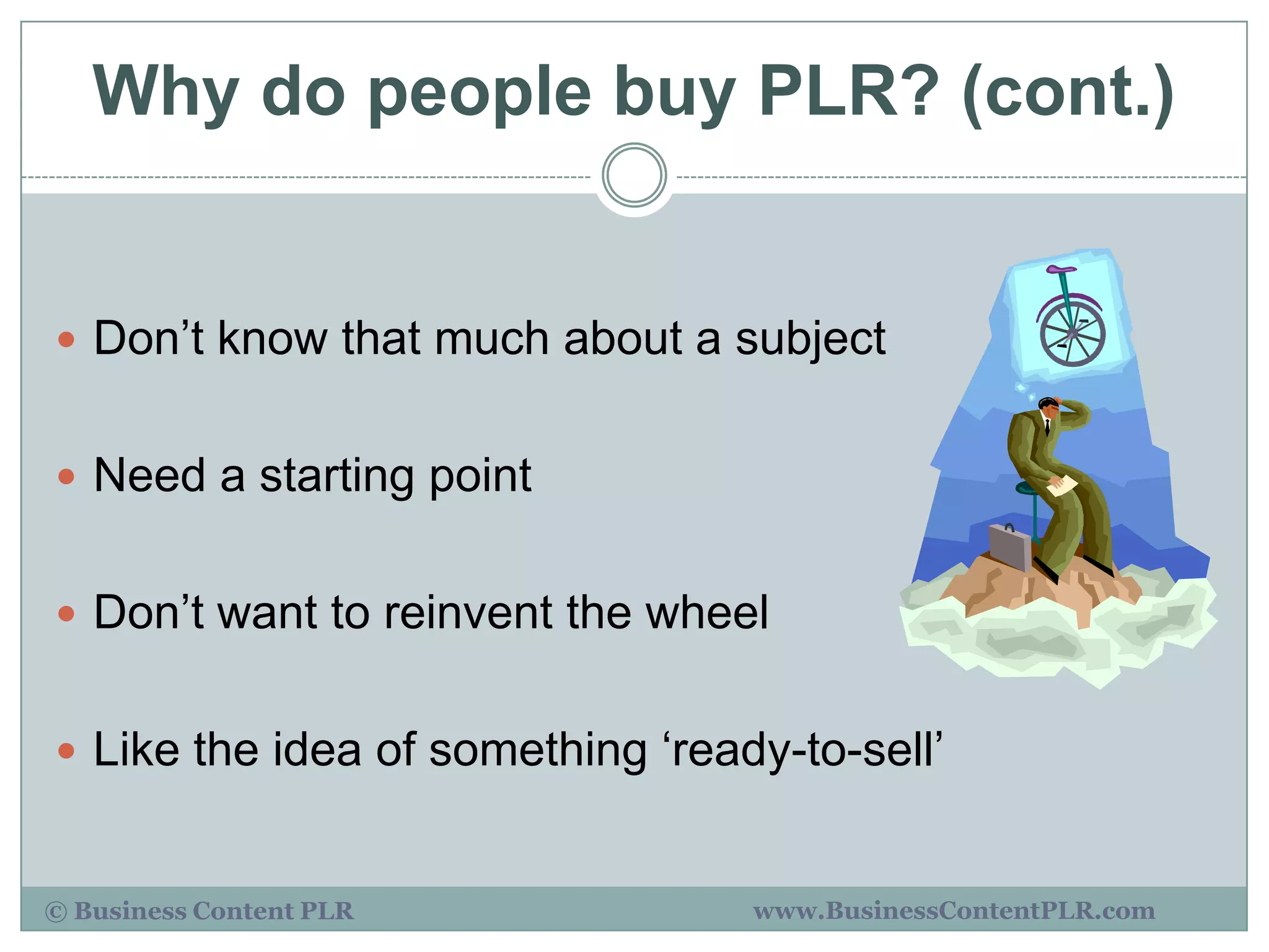 Why do people buy PLR? (cont.)


 Don‟t know that much about a subject


 Need a starting point


 Don‟t want to reinvent the wheel


 Like the idea of something „ready-to-sell‟


© Business Content PLR            www.BusinessContentPLR.com
 