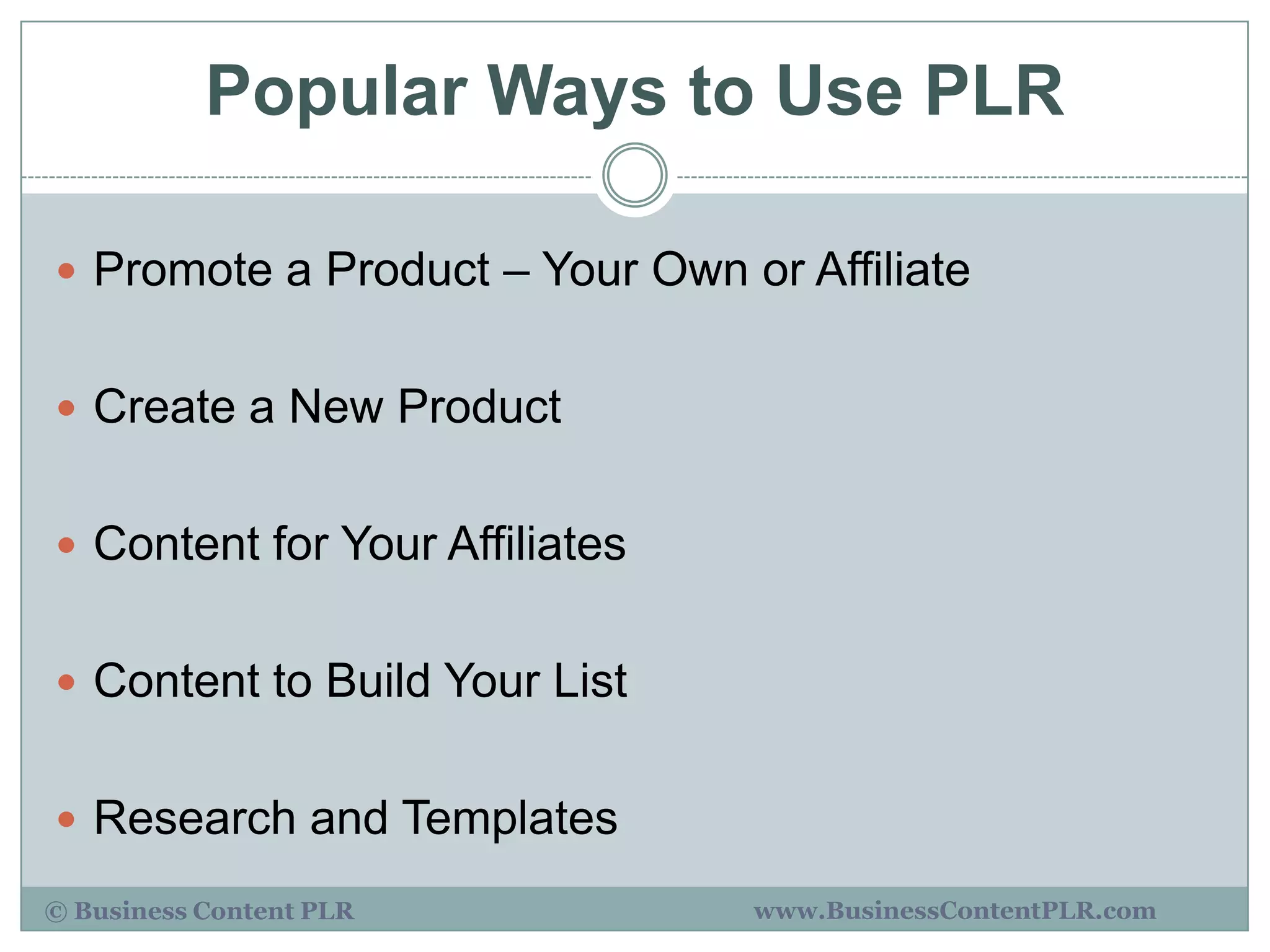 Popular Ways to Use PLR

 Promote a Product – Your Own or Affiliate


 Create a New Product


 Content for Your Affiliates


 Content to Build Your List


 Research and Templates

© Business Content PLR          www.BusinessContentPLR.com
 