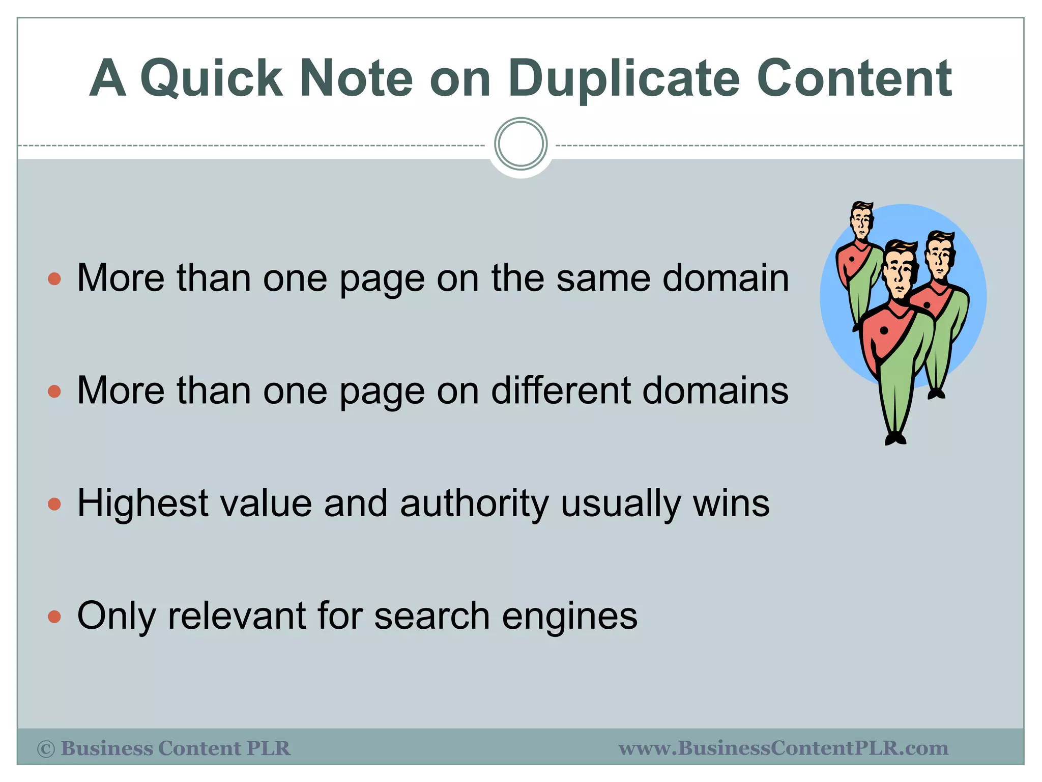 A Quick Note on Duplicate Content


 More than one page on the same domain


 More than one page on different domains


 Highest value and authority usually wins


 Only relevant for search engines


© Business Content PLR           www.BusinessContentPLR.com
 