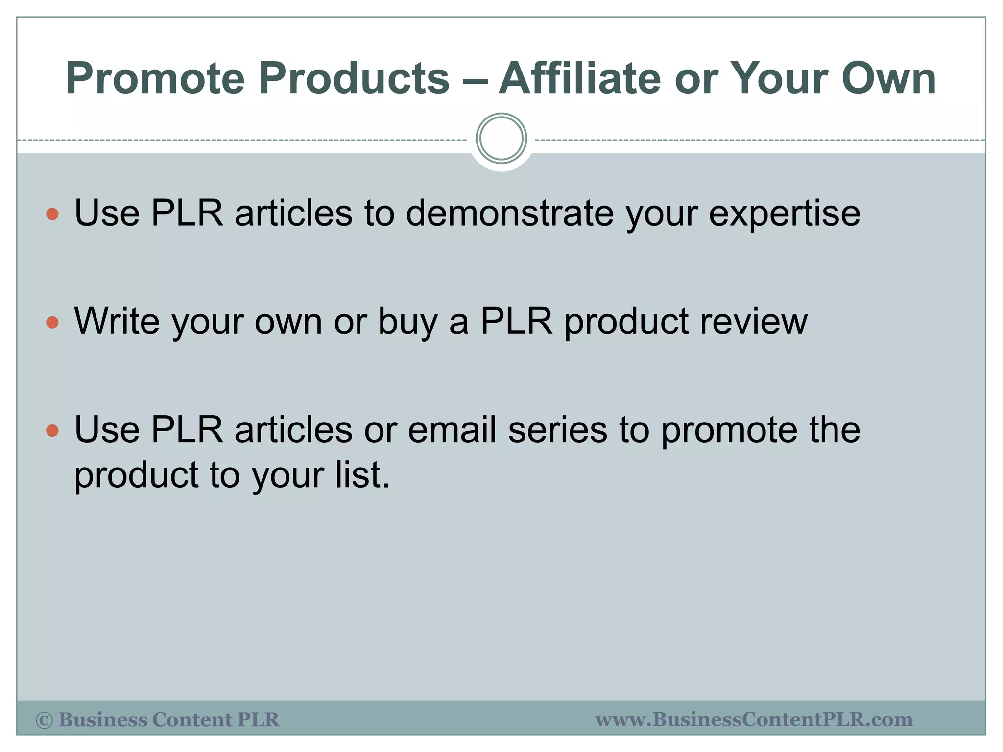 Promote Products – Affiliate or Your Own

 Use PLR articles to demonstrate your expertise


 Write your own or buy a PLR product review


 Use PLR articles or email series to promote the
   product to your list.




© Business Content PLR           www.BusinessContentPLR.com
 
