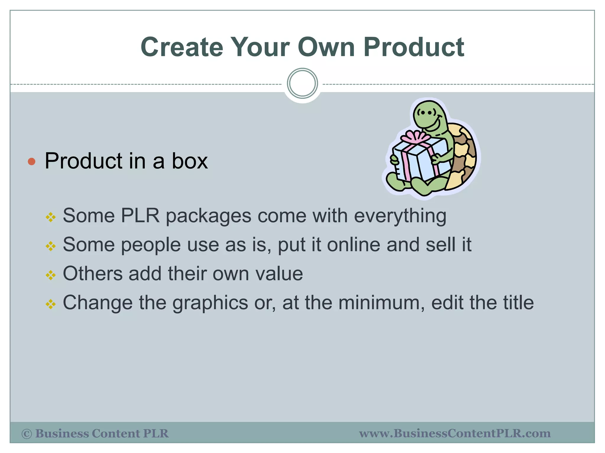 Create Your Own Product



 Product in a box

    Some PLR packages come with everything
    Some people use as is, put it online and sell it

    Others add their own value

    Change the graphics or, at the minimum, edit the title




© Business Content PLR                www.BusinessContentPLR.com
 