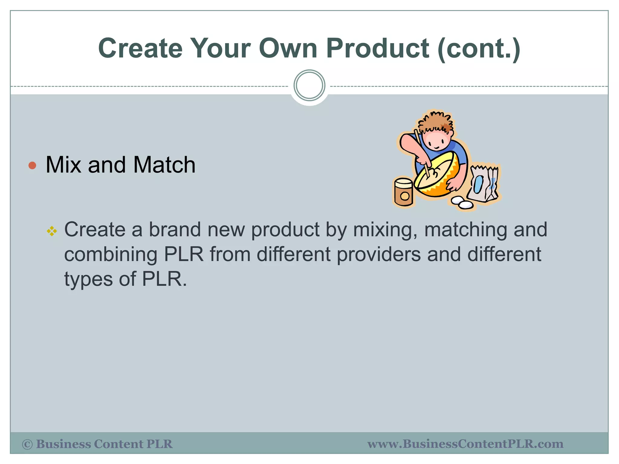 Create Your Own Product (cont.)



 Mix and Match


      Create a brand new product by mixing, matching and
       combining PLR from different providers and different
       types of PLR.




© Business Content PLR                 www.BusinessContentPLR.com
 
