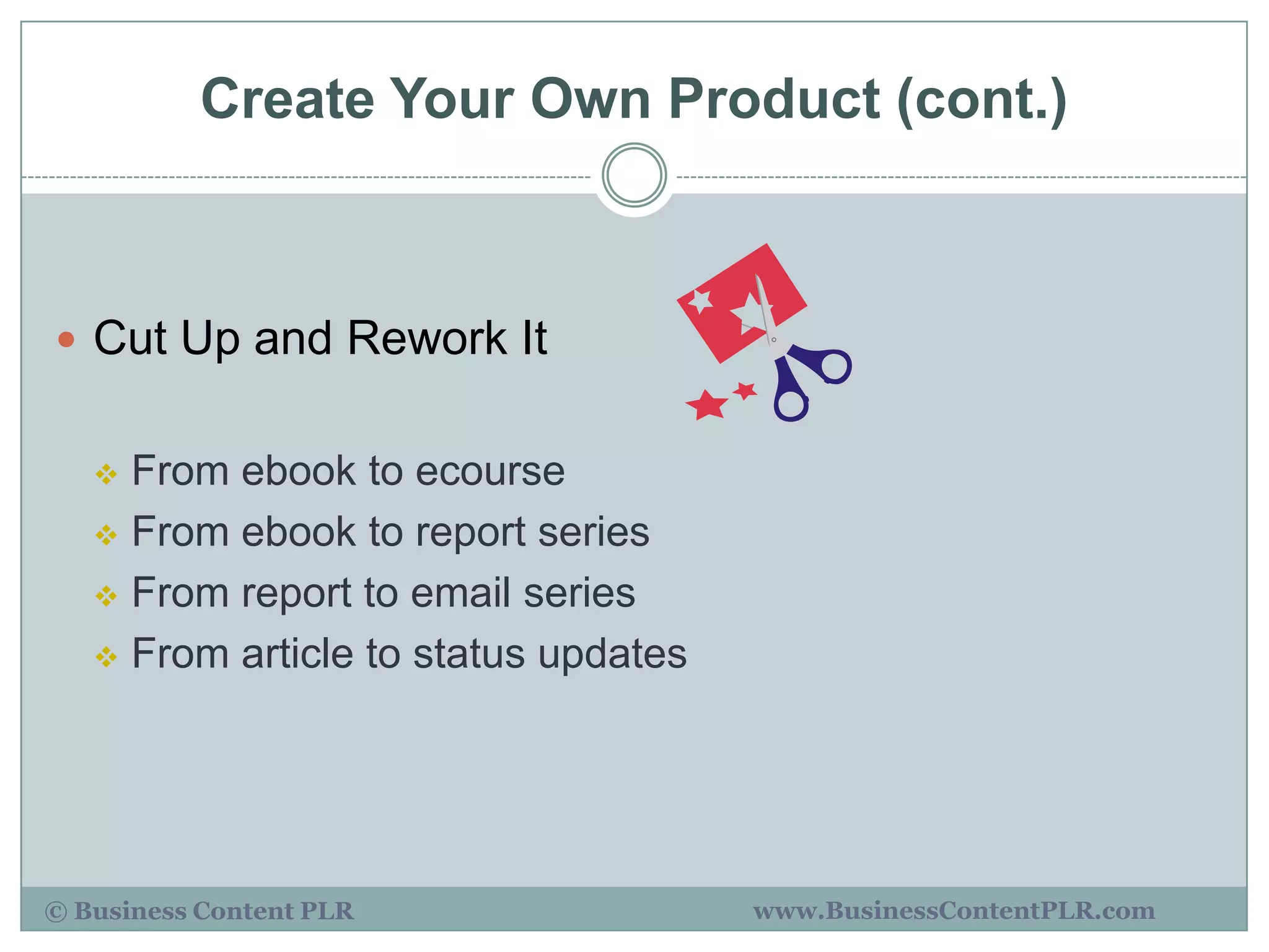 Create Your Own Product (cont.)



 Cut Up and Rework It


    From ebook to ecourse
    From ebook to report series

    From report to email series

    From article to status updates




© Business Content PLR                www.BusinessContentPLR.com
 