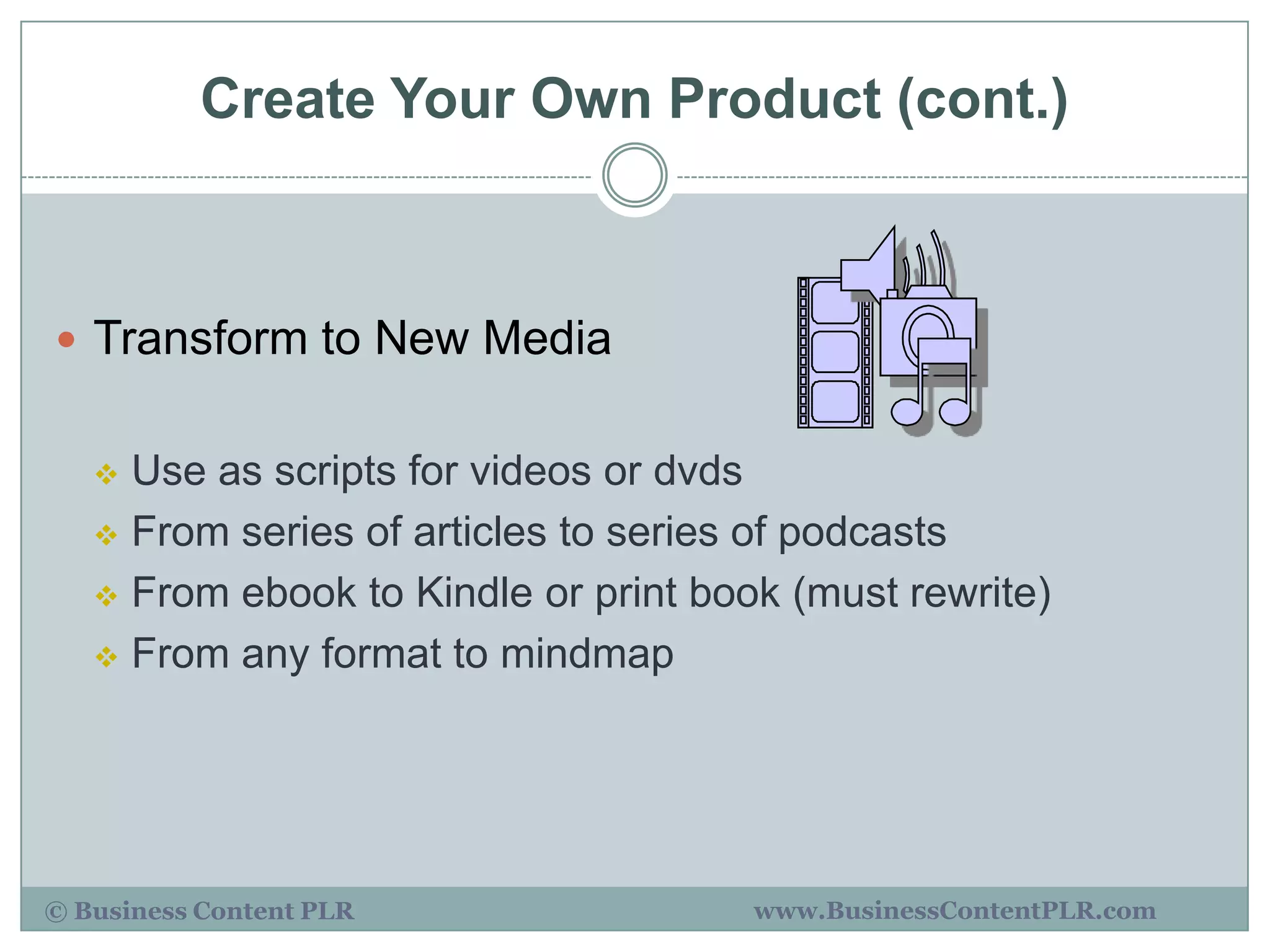 Create Your Own Product (cont.)



 Transform to New Media


    Use as scripts for videos or dvds
    From series of articles to series of podcasts

    From ebook to Kindle or print book (must rewrite)

    From any format to mindmap




© Business Content PLR                www.BusinessContentPLR.com
 