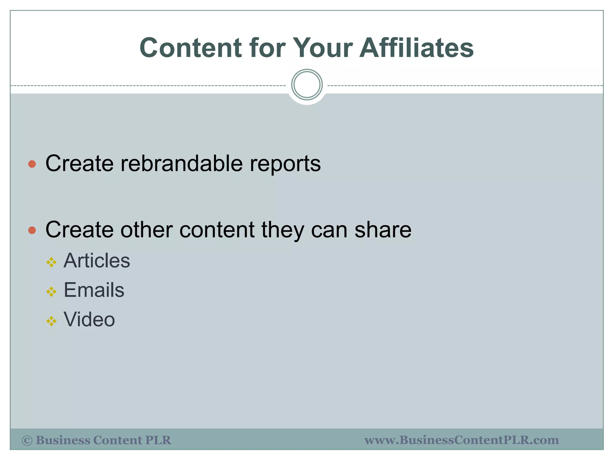 Content for Your Affiliates



 Create rebrandable reports


 Create other content they can share
    Articles
    Emails

    Video




© Business Content PLR             www.BusinessContentPLR.com
 