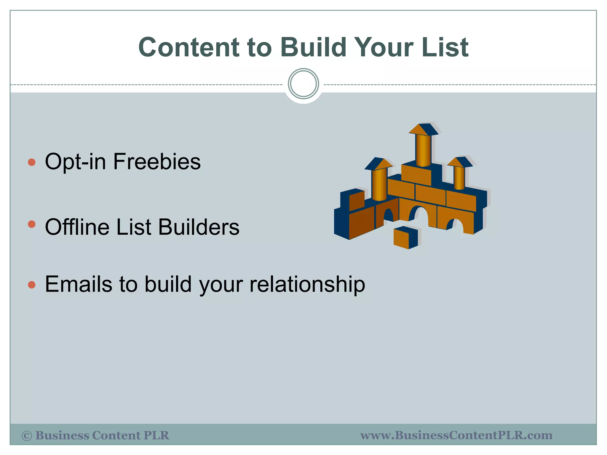 Content to Build Your List



 Opt-in Freebies


• Offline List Builders
 Emails to build your relationship




© Business Content PLR            www.BusinessContentPLR.com
 