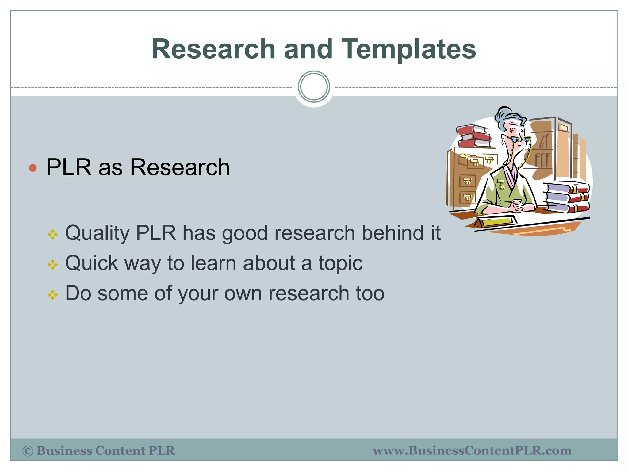 Research and Templates



 PLR as Research


    Quality PLR has good research behind it
    Quick way to learn about a topic

    Do some of your own research too




© Business Content PLR              www.BusinessContentPLR.com
 