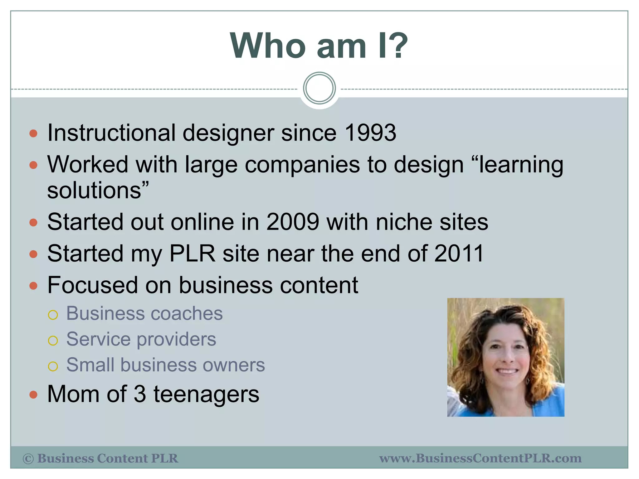 Who am I?

 Instructional designer since 1993
 Worked with large companies to design “learning
  solutions”
 Started out online in 2009 with niche sites
 Started my PLR site near the end of 2011
 Focused on business content
      Business coaches
      Service providers
      Small business owners
 Mom of 3 teenagers

© Business Content PLR            www.BusinessContentPLR.com
 