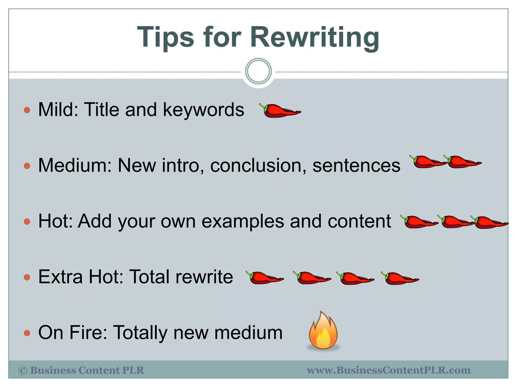 Tips for Rewriting

 Mild: Title and keywords


 Medium: New intro, conclusion, sentences


 Hot: Add your own examples and content


 Extra Hot: Total rewrite


 On Fire: Totally new medium

© Business Content PLR          www.BusinessContentPLR.com
 
