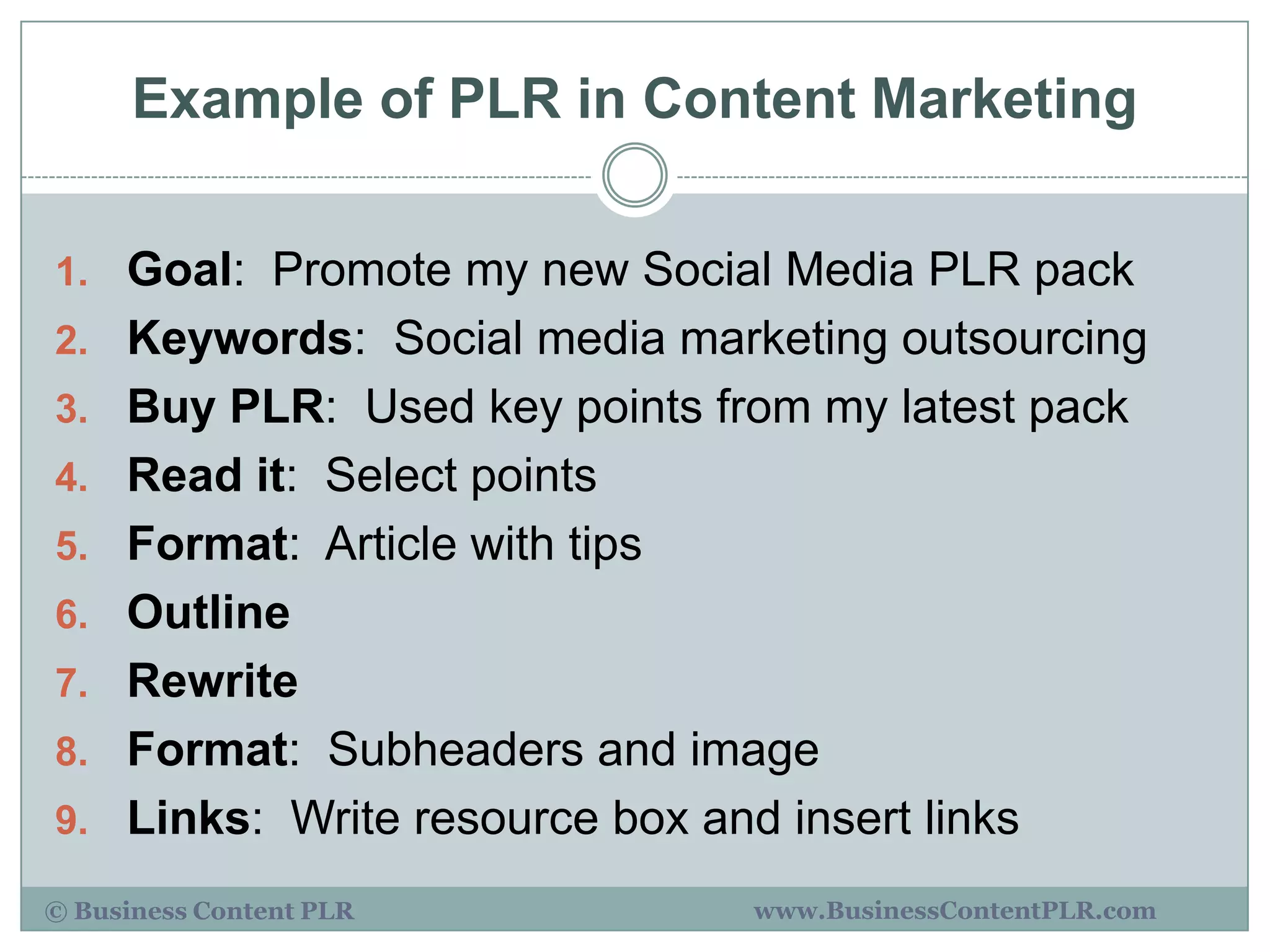 Example of PLR in Content Marketing

1. Goal: Promote my new Social Media PLR pack
2. Keywords: Social media marketing outsourcing
3. Buy PLR: Used key points from my latest pack
4. Read it: Select points
5. Format: Article with tips
6. Outline
7. Rewrite
8. Format: Subheaders and image
9. Links: Write resource box and insert links

© Business Content PLR          www.BusinessContentPLR.com
 