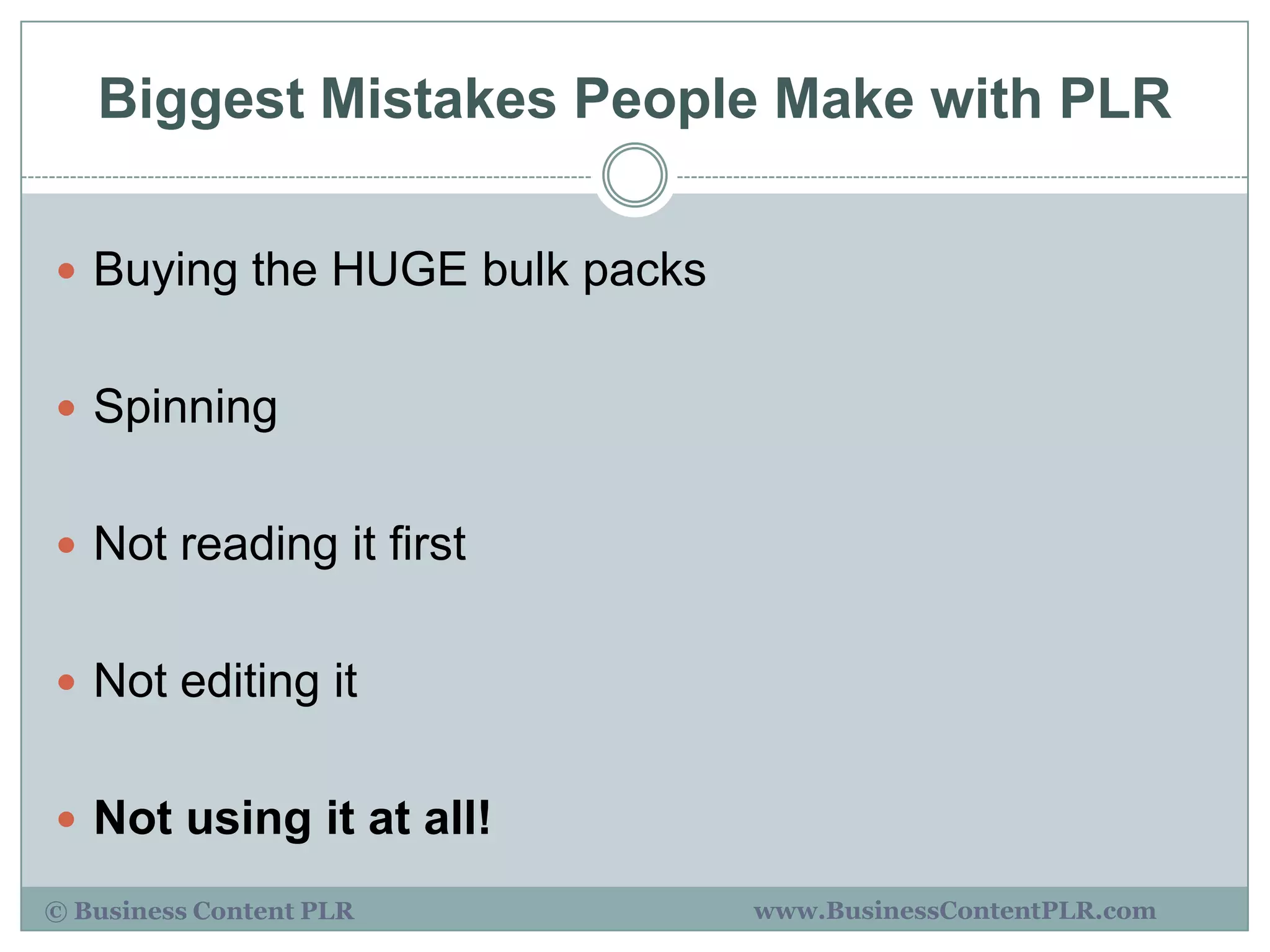 Biggest Mistakes People Make with PLR

 Buying the HUGE bulk packs


 Spinning


 Not reading it first


 Not editing it


 Not using it at all!

© Business Content PLR         www.BusinessContentPLR.com
 