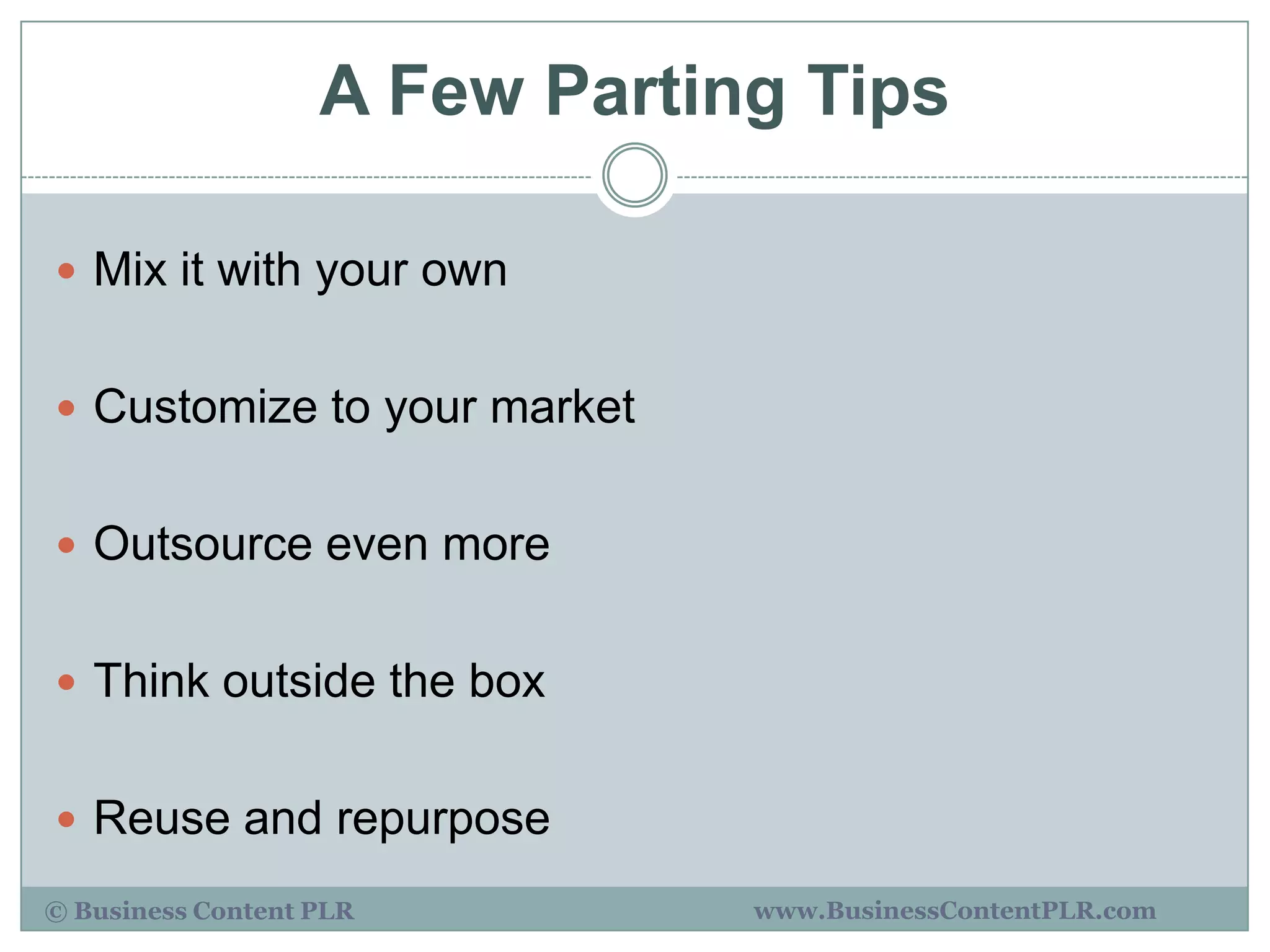 A Few Parting Tips

 Mix it with your own


 Customize to your market


 Outsource even more


 Think outside the box


 Reuse and repurpose

© Business Content PLR         www.BusinessContentPLR.com
 