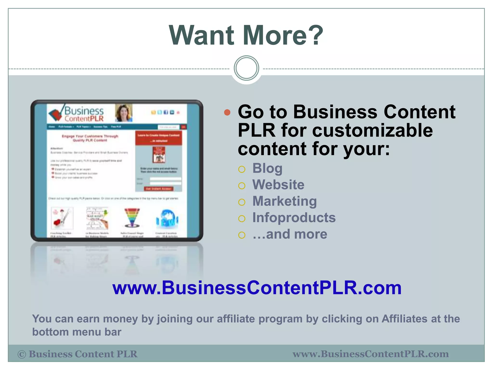 Want More?

                                        Go to Business Content
                                          PLR for customizable
                                          content for your:
                                             Blog
                                             Website
                                             Marketing
                                             Infoproducts
                                             …and more



                 www.BusinessContentPLR.com
  You can earn money by joining our affiliate program by clicking on Affiliates at the
  bottom menu bar
© Business Content PLR                               www.BusinessContentPLR.com
 