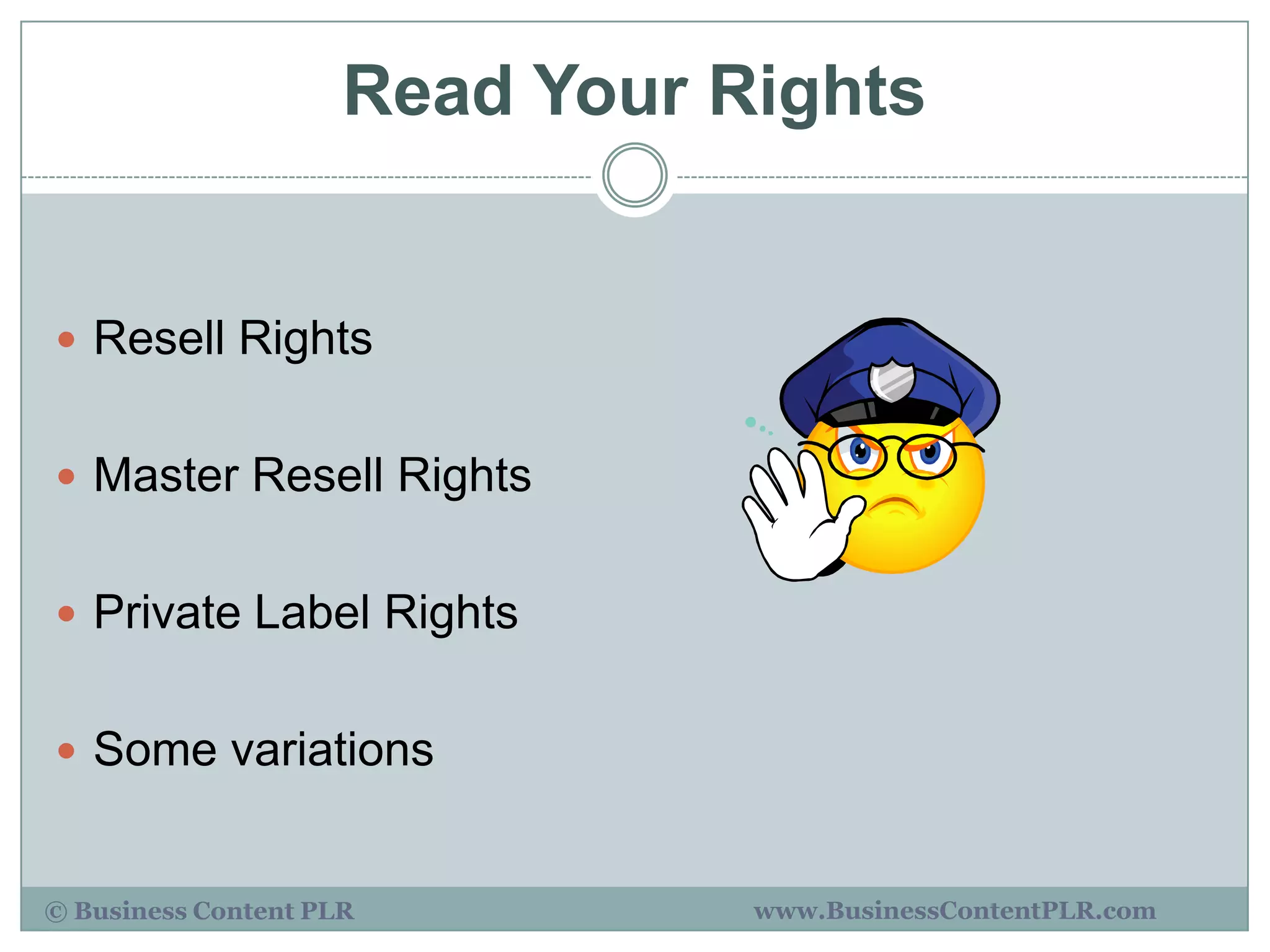 Read Your Rights


 Resell Rights


 Master Resell Rights


 Private Label Rights


 Some variations


© Business Content PLR          www.BusinessContentPLR.com
 