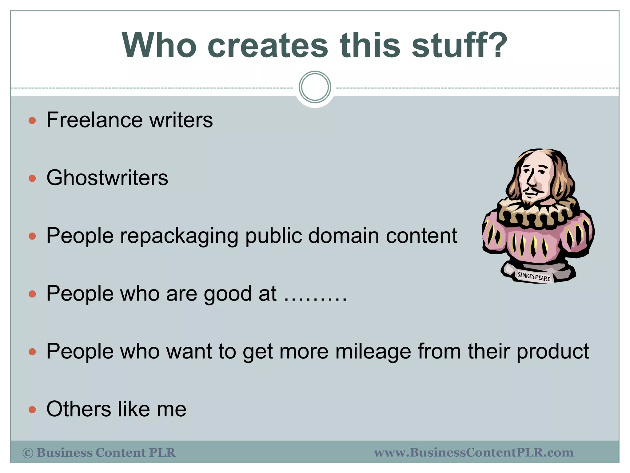 Who creates this stuff?

 Freelance writers


 Ghostwriters


 People repackaging public domain content


 People who are good at ………


 People who want to get more mileage from their product


 Others like me

© Business Content PLR            www.BusinessContentPLR.com
 