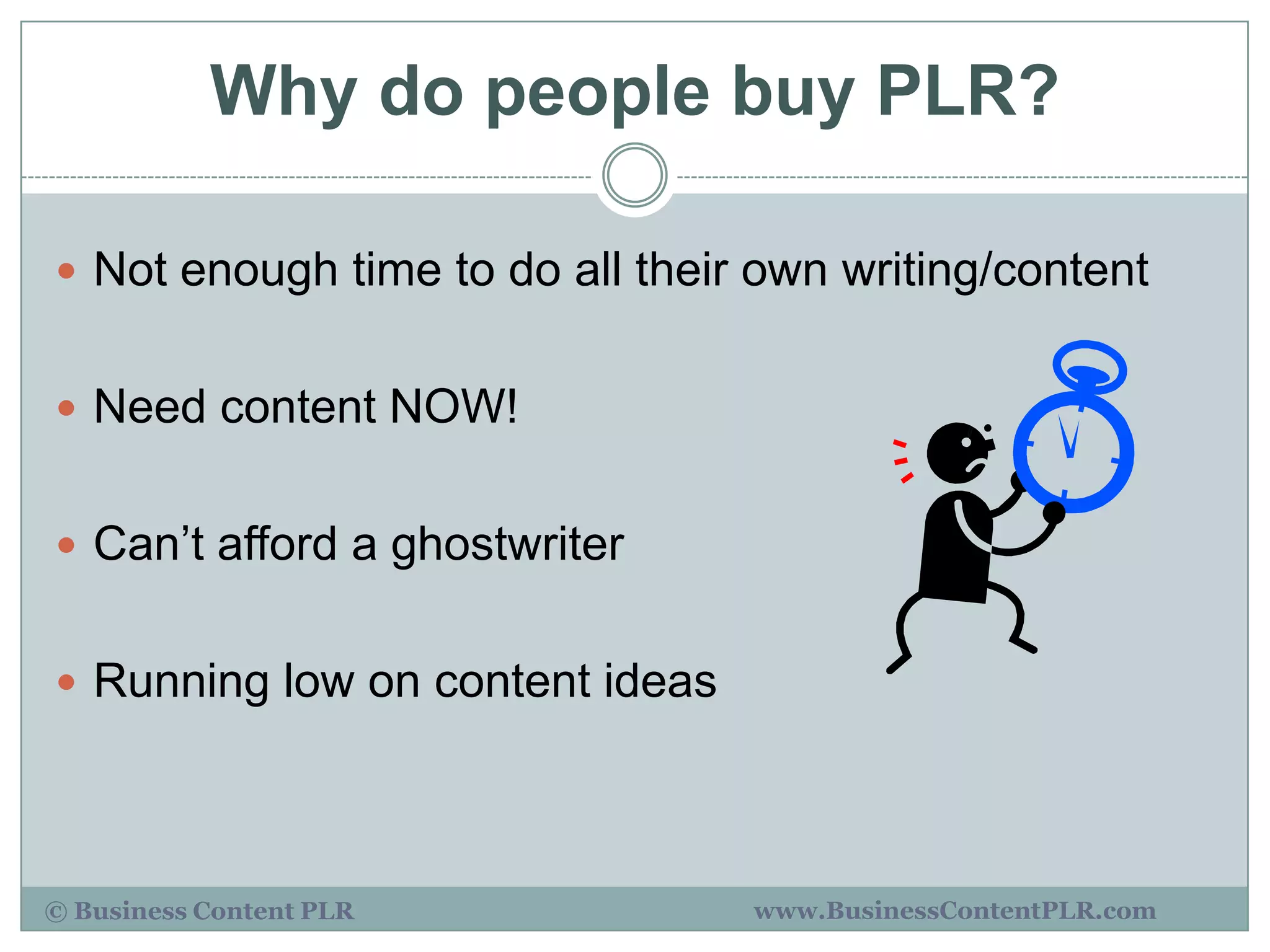 Why do people buy PLR?

 Not enough time to do all their own writing/content


 Need content NOW!


 Can‟t afford a ghostwriter


 Running low on content ideas




© Business Content PLR           www.BusinessContentPLR.com
 