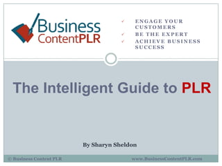     ENGAGE YOUR
                                          CUSTOMERS
                                         BE THE EXPERT
                                         ACHIEVE BUSINESS
                                          SUCCESS




 The Intelligent Guide to PLR


                         By Sharyn Sheldon

© Business Content PLR                   www.BusinessContentPLR.com
 