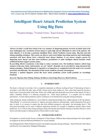 ISSN 2350-1022
International Journal of Recent Research in Mathematics Computer Science and Information Technology
Vol. 2, Issue 2, pp: (73-77), Month: October 2015 – March 2016, Available at: www.paperpublications.org
Page | 73
Paper Publications
Intelligent Heart Attack Prediction System
Using Big Data
1
Prajakta Ghadge, 2
Vrushali Girme, 3
Kajal Kokane, 4
Prajakta Deshmukh
Savatribai Pune University
Abstract: In today’s world heart attack is the very common. So diagnosing patients correctly on timely basis is the
most challenging task. Treatment of heart disease is quite high and not affordable by most of the patients. The
main objective is to develop a prototype Intelligent Heart Attack Prediction System using Big data and data
mining modelling techniques. This system can discover and extract hidden knowledge (patterns and relationships)
associated with heart disease from a historical heart disease database. It can answer complex queries for
diagnosing heart disease and thus assist healthcare practitioners to make intelligent clinical decisions which
traditional decision support systems cannot.
By providing effective treatments, it also helps to reduce treatment costs. The healthcare industry collects huge
amounts of big data which, unfortunately, are not “mined”. Remedies can be provided by using advanced data
mining techniques. Medical diagnosis is regarded as an important yet complicated task that needs to be executed
accurately and efficiently. The automation of this system would be extremely advantageous.
Therefore, a medical diagnosis system like heart attack prediction system would probably be exceedingly
beneficial.
Keywords: Big data; Data Mining; Hadoop; Healthcare; Knowledge-Discovery; Risk Prediction.
I. INTRODUCTION
The heart is vital part of our body. Life is completely dependent on efficient working of heart. If functioning of heart is
not proper, it will affect the other parts of body human such as brain, kidney etc. Now a days heart attack has become a
major cause of uncertain death world wide. Earlier only middle aged and old people were prone to heart attack, but due to
today’s unhealthy lifestyle it is affecting youngsters too. Heart attack prediction is a complex task for medical
practitioners. So heart attack prediction system would prove to be beneficial by using data mining techniques.
Data mining has already established as a novel field for exploring knowledge from hidden patterns in the big datasets.
“Data Mining” is a non-trivial extraction of implicit, previously unknown and potentially useful information from given
data. In short, it is a process to analyze the data from different perspective and gather the knowledge from it. This
discovered knowledge can be used in different application domains for example in healthcare industry (Heart attack
prediction). So we will use data mining techniques along with big data and machine learning to develop software to assist
doctors and other people in making decision of heart attack in early stages.
II. LITERATURE SURVEY
Investigation is carried out that focuses on diagnosis of heart disease. Different data mining techniques have been applied
for diagnosis & achieved different probabilities for several methods.
An Intelligent Heart Attack Prediction System is developed using data mining techniques. Neural Network, Naïve Bayes
and Decision Tree proposed by Sellappan Palaniappan.
 