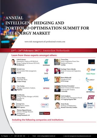 23rd – 24th February 2017 | Amsterdam Netherlands
Learn from these experts amongst others:­­
To Register | T +420 228 881 330 | | www.risk-management.oil-professional-events.com
­







Including the following companies and institutions:
ANNUAL
INTELLIGENT HEDGING AND
PORTFOLIO OPTIMISATION SUMMIT FOR
THE ENERGY MARKET
Jan Kłoczko,
Energy Portfolio Manager at PGNiG
Termika SA,
PGNiG
George Levy,
Quantitative Analyst,
RWE npower
Gatis Junghans,
Member of the Management Board,
AS Augstsprieguma tikls
Dorje Brody,
Professor of Mathematics,
Brunel University London
Email: simon.rodriguez@oilpro-events.net
Thomas Elgaard Jensen,
Director, Strategic Business
Development,
Energi Danmark A/S
www.risk-management.oil-professional-events.com
 