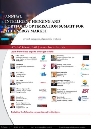 23rd – 24th February 2017 | Amsterdam Netherlands
Learn from these experts amongst others:­­
To Register | T +420 228 881 330 | | www.risk-management.oil-professional-events.com
­







Including the following companies and institutions:
ANNUAL
INTELLIGENT HEDGING AND
PORTFOLIO OPTIMISATION SUMMIT FOR
THE ENERGY MARKET
Christos Papadopoulos
Regional Director Europe
EnergyExemplar
George Levy,
Quantitative Analyst,
RWE npower
Gatis Junghans,
Member of the Management Board,
AS Augstsprieguma tikls
Dorje Brody,
Professor of Mathematics,
Brunel University London
Email: simon.rodriguez@oilpro-events.net
Thomas Elgaard Jensen,
Director, Strategic Business
Development,
Energi Danmark A/S
www.risk-management.oil-professional-events.com
 
