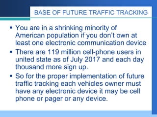 BASE OF FUTURE TRAFFIC TRACKING
 You are in a shrinking minority of
American population if you don’t own at
least one electronic communication device
 There are 119 million cell-phone users in
united state as of July 2017 and each day
thousand more sign up.
 So for the proper implementation of future
traffic tracking each vehicles owner must
have any electronic device it may be cell
phone or pager or any device.
 