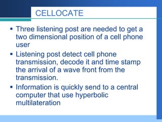 CELLOCATE
 Three listening post are needed to get a
two dimensional position of a cell phone
user
 Listening post detect cell phone
transmission, decode it and time stamp
the arrival of a wave front from the
transmission.
 Information is quickly send to a central
computer that use hyperbolic
multilateration
 