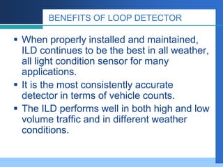 BENEFITS OF LOOP DETECTOR
 When properly installed and maintained,
ILD continues to be the best in all weather,
all light condition sensor for many
applications.
 It is the most consistently accurate
detector in terms of vehicle counts.
 The ILD performs well in both high and low
volume traffic and in different weather
conditions.
 