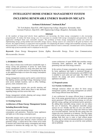 IJRET: International Journal of Research in Engineering and Technology eISSN: 2319-1163 | pISSN: 2321-7308
_______________________________________________________________________________________
Volume: 04 Issue: 04 | Apr-2015, Available @ http://www.ijret.org 842
INTELLIGENT HOME ENERGY MANAGEMENT SYSTEM
INCLUDING RENEWABLE ENERGY BASED ON MICAZ’S
Archana.S.Kokatanur1
, Susham.K.Rao2
1
M. Tech Student, Dept.ECE, AMC Engineering College, Bangalore, Karnataka, India
2
Assistant Professor, Dept.ECE, AMC Engineering College, Bangalore, Karnataka, India
Abstract
As the numbers of large-sized electric home appliances are increasing, the home energy consumption is also increasing
proportionally. To reduce the home energy cost, it is necessary to consider both energy consumption and generation. In this
application intelligent home uses renewable energies. The problems of home energy management systems are solved by
implementing energy saving method and renewable energy sources. Energy sources are connected to the grid via battery and
inverter, the output of battery is connected to microcontroller. For displaying the battery voltage and availability of energy source
microcontroller is connected to LCD. Some units will be consumed whenever load is connected, consumed units will be calculated
with the help of microcontroller and it is displayed on the LCD.
Keywords: Home Energy Management System, ZigBee, Renewable Energy, Power Line Communication,
Microcontroller, Inverter.
--------------------------------------------------------------------***----------------------------------------------------------------------
1. INTRODUCTION:
Now a days in home areas world most considerable topic is
energy saving and generation of power by smart home
energy management system by using solar panel and wind
turbine. Usage of wireless devices is increasing day by day
so this application helps us to know the energy consumption
and generation.
Energy management systems can be used to control devices
like lighting systems and High Voltage Alternating Current
units across multiple locations, such as office buildings,
grocery, retail, restaurants sites.
Energy management systems also provide metering and
monitoring functions, which allows them to take decisions
regarding energy activities across their sites.
Energy management includes planning and energy related
production and consumption units.
1.1 Existing System
Architecture of Home Energy Management System
Including Renewable Energy
A home has two parts concerning energy:
consumption and generation. Numerous home appliances
and lights are in the energy consumption part.
Renewable energies such as solar and wind energies are in
the energy generation part. Because a home consumes and
generates energy, a control device like a home server needs
to monitor and control both energy consumption and energy
generation to minimize the energy cost. Fig. 1 shows the
system architecture of smart HEMS that considers energy-
consuming home appliances and lights and energy-
generating solar and wind energy resources.
In the section of energy consumption, the energy consumed
by home appliances and lights is monitored through an
energy measurement and communication unit (EMCU) that
is installed in each outlet and each light. The EMCU will
measure the energy and power consumption of home
appliances and lights.
1.2 Proposed system
1.2.1 System Architecture
Although numerous efforts are taken for home energy
management systems, still energy management can achieve
more energy-efficient home than before.
A new architecture for energy efficient home is proposed
here. In the energy generation part we will add more natural
power generators: With solar and wind energy we will also
add tiles energy, garbage and mechanical power generators.
By adding these renewable energy sources one can reduce
the cost of electricity. The proposed renewable energy
sources are eco- friendly and they are very cost effective.
The tiles energy is produced by unique tiles which are made
up of recycled materials. And also the tiles energy does not
contain any toxic chemicals as in batteries. The tiles energy
will be best suited in areas where more footsteps fall. Most
garbage finds their way to water or land without proper
treatment, due to which environment pollution is increasing.
By using garbage energy one can avoid the water pollution
and air pollution.
 