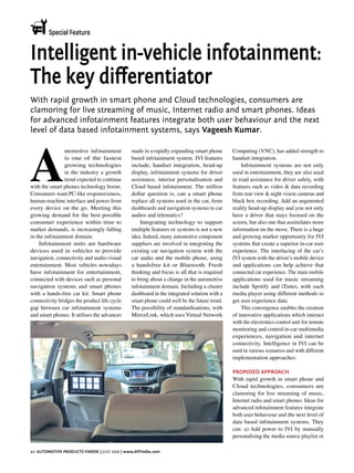 Special Feature
40 Automotive Products Finder | july 2018 | www.APFIndia.com
A
utomotive infotainment
is one of the fastest
growing technologies
in the industry a growth
trend expected to continue
with the smart phones technology boom.
Consumers want PC-like responsiveness,
human-machine interface and power from
every device on the go. Meeting this
growing demand for the best possible
consumer experience within time to
market demands, is increasingly falling
in the infotainment domain.
Infotainment units are hardware
devices used in vehicles to provide
navigation, connectivity and audio-visual
entertainment. Most vehicles nowadays
have infotainment for entertainment,
connected with devices such as personal
navigation systems and smart phones
with a hands-free car kit. Smart phone
connectivity bridges the product life cycle
gap between car infotainment systems
and smart phones. It utilises the advances
made in a rapidly expanding smart phone
based infotainment system. IVI features
include, handset integration, head-up
display, infotainment systems for driver
assistance, interior personalisation and
Cloud based infotainment. The million
dollar question is, can a smart phone
replace all systems used in the car, from
dashboards and navigation systems to car
audios and telematics?
Integrating technology to support
multiple features or systems is not a new
idea. Indeed, many automotive component
suppliers are involved in integrating the
existing car navigation system with the
car audio and the mobile phone, using
a handsfree kit or Bluetooth. Fresh
thinking and focus is all that is required
to bring about a change in the automotive
infotainment domain. Including a cluster
dashboard in the integrated solution with a
smart phone could well be the future trend.
The possibility of standardisations, with
MirrorLink, which uses Virtual Network
Computing (VNC), has added strength to
handset integration.
Infotainment systems are not only
used in entertainment, they are also used
in road assistance for driver safety, with
features such as video & data recording
from rear view & night vision cameras and
black box recording. Add an augmented
reality head-up display and you not only
have a driver that stays focused on the
screen, but also one that assimilates more
information on the move. There is a huge
and growing market opportunity for IVI
systems that create a superior in-car user
experience. The interlacing of the car’s
IVI system with the driver’s mobile device
and applications can help achieve that
connected car experience. The main mobile
applications used for music streaming
include Spotify and iTunes, with each
media player using different methods to
get user experience data.
This convergence enables the creation
of innovative applications which interact
with the electronics control unit for remote
monitoring and control in-car multimedia
experiences, navigation and internet
connectivity. Intelligence in IVI can be
used in various scenarios and with different
implementation approaches:
Proposed approach
With rapid growth in smart phone and
Cloud technologies, consumers are
clamoring for live streaming of music,
Internet radio and smart phones. Ideas for
advanced infotainment features integrate
both user behaviour and the next level of
data based infotainment systems. They
can: a) Add power to IVI by manually
personalising the media source playlist or
With rapid growth in smart phone and Cloud technologies, consumers are
clamoring for live streaming of music, Internet radio and smart phones. Ideas
for advanced infotainment features integrate both user behaviour and the next
level of data based infotainment systems, says Vageesh Kumar.
Intelligent in-vehicle infotainment:
The key differentiator
 