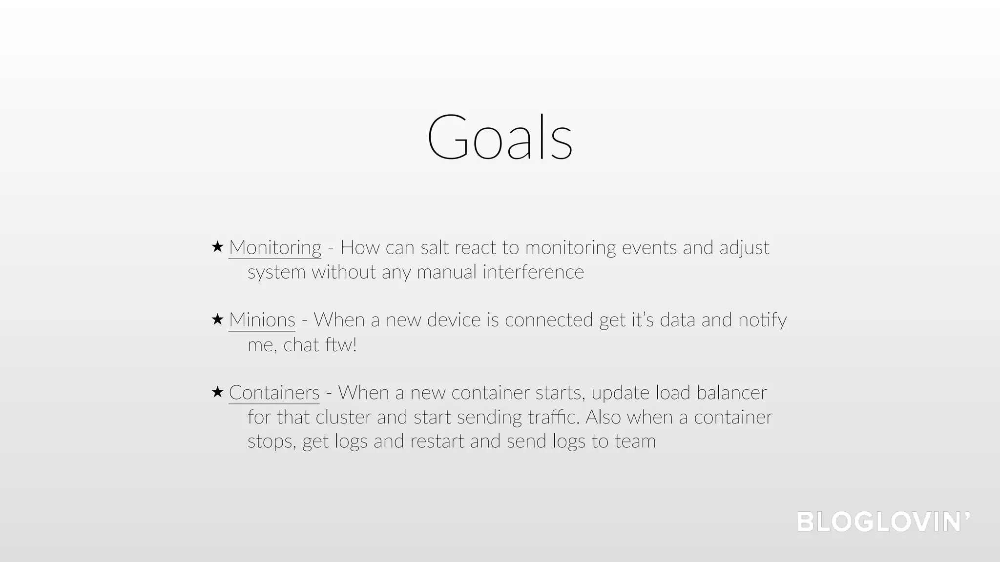 Goals
Monitoring - How can salt react to monitoring events and adjust
system without any manual interference 
Minions - When a new device is connected get it’s data and no=fy
me, chat Vw! 
Containers - When a new container starts, update load balancer
for that cluster and start sending traﬃc. Also when a container
stops, get logs and restart and send logs to team
 