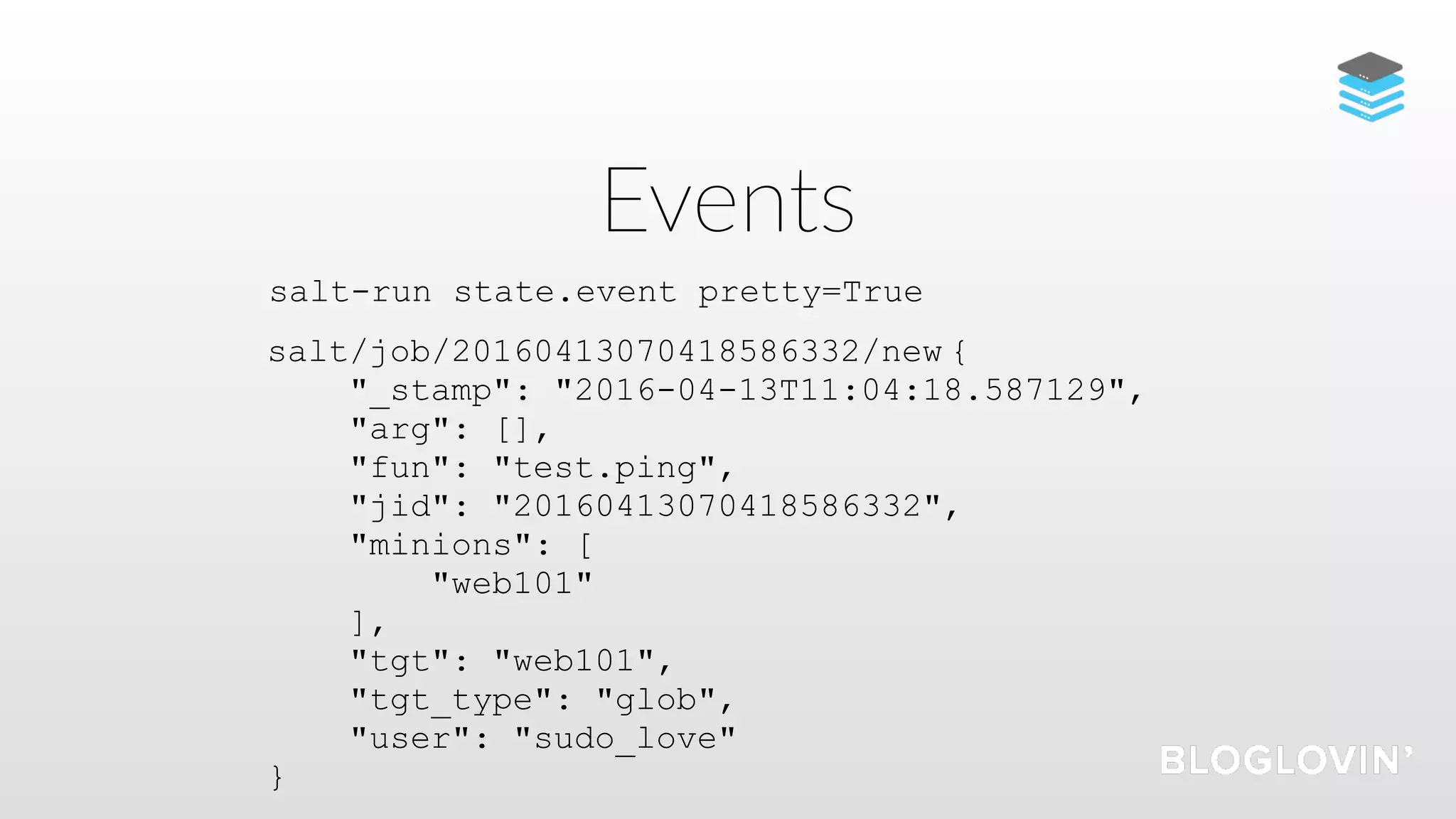 Events
salt/job/20160413070418586332/new {
"_stamp": "2016-04-13T11:04:18.587129",
"arg": [],
"fun": "test.ping",
"jid": "20160413070418586332",
"minions": [
"web101"
],
"tgt": "web101",
"tgt_type": "glob",
"user": "sudo_love"
}
salt-run state.event pretty=True
 