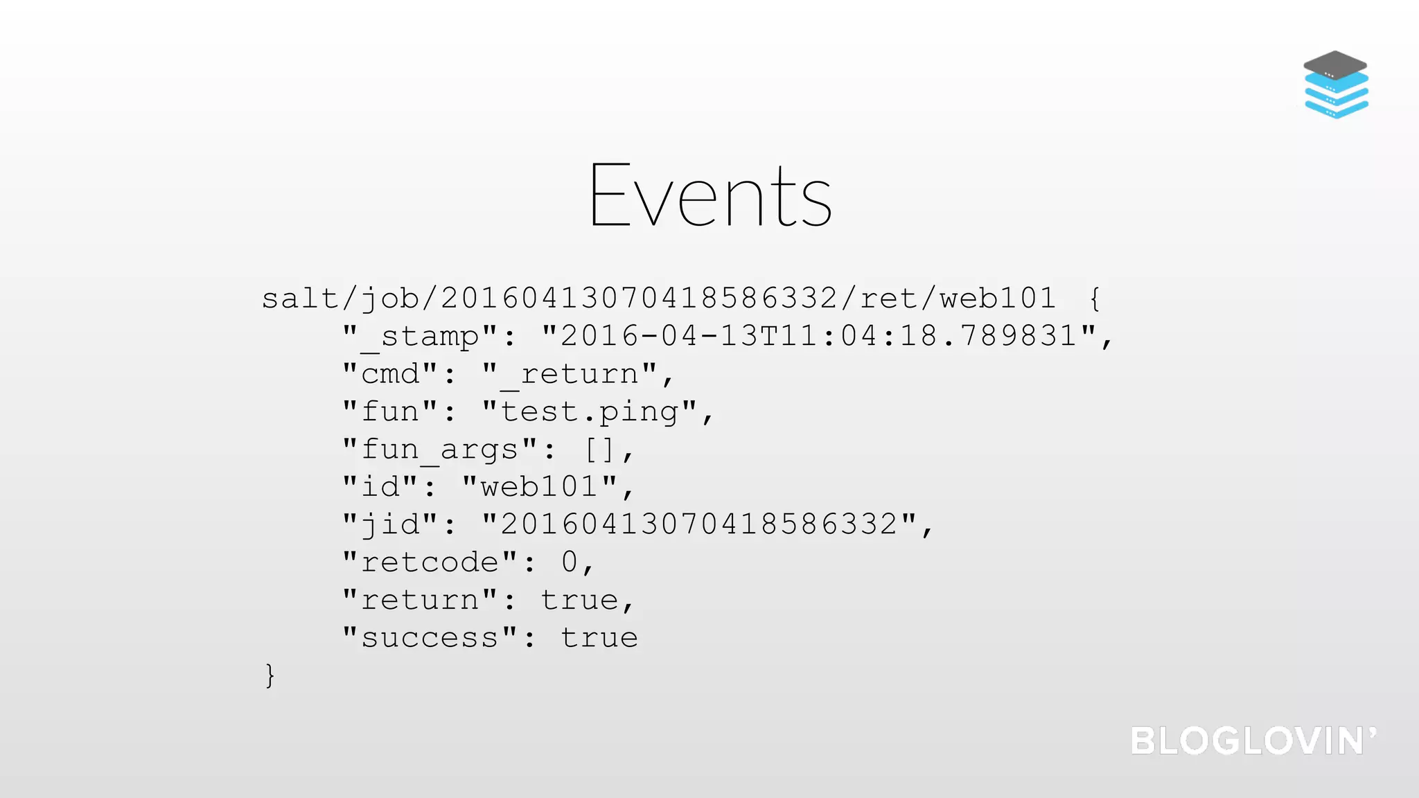 Events
salt/job/20160413070418586332/ret/web101 {
"_stamp": "2016-04-13T11:04:18.789831",
"cmd": "_return",
"fun": "test.ping",
"fun_args": [],
"id": "web101",
"jid": "20160413070418586332",
"retcode": 0,
"return": true,
"success": true
}
 