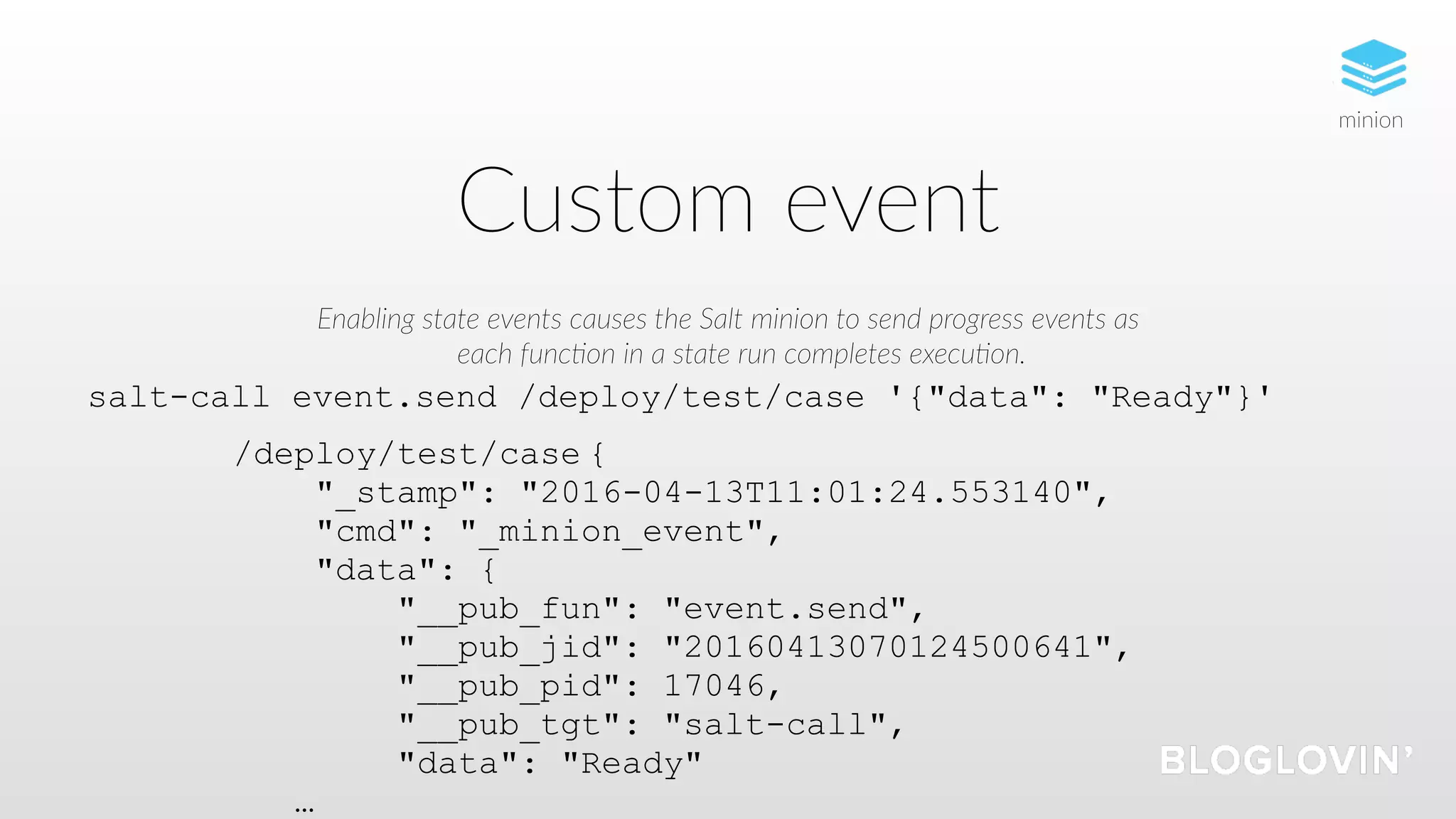 Custom event
Enabling state events causes the Salt minion to send progress events as
each func5on in a state run completes execu5on.
salt-call event.send /deploy/test/case '{"data": "Ready"}'
/deploy/test/case {
"_stamp": "2016-04-13T11:01:24.553140",
"cmd": "_minion_event",
"data": {
"__pub_fun": "event.send",
"__pub_jid": "20160413070124500641",
"__pub_pid": 17046,
"__pub_tgt": "salt-call",
"data": "Ready"
…
minion
 