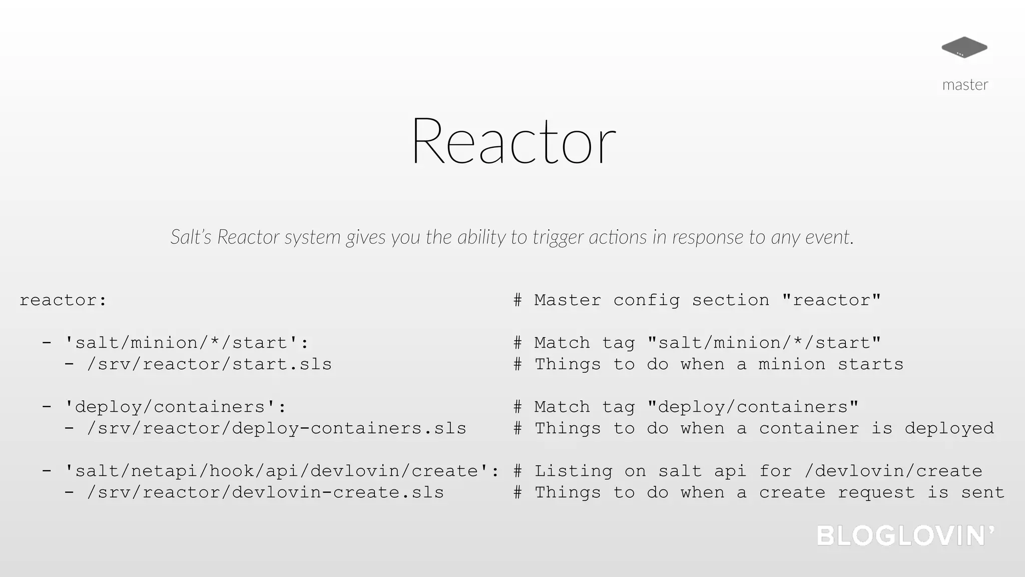 Reactor
Salt’s Reactor system gives you the ability to trigger ac5ons in response to any event.
reactor: # Master config section "reactor"
- 'salt/minion/*/start': # Match tag "salt/minion/*/start"
- /srv/reactor/start.sls # Things to do when a minion starts
- 'deploy/containers': # Match tag "deploy/containers"
- /srv/reactor/deploy-containers.sls # Things to do when a container is deployed
- 'salt/netapi/hook/api/devlovin/create': # Listing on salt api for /devlovin/create
- /srv/reactor/devlovin-create.sls # Things to do when a create request is sent
master
 