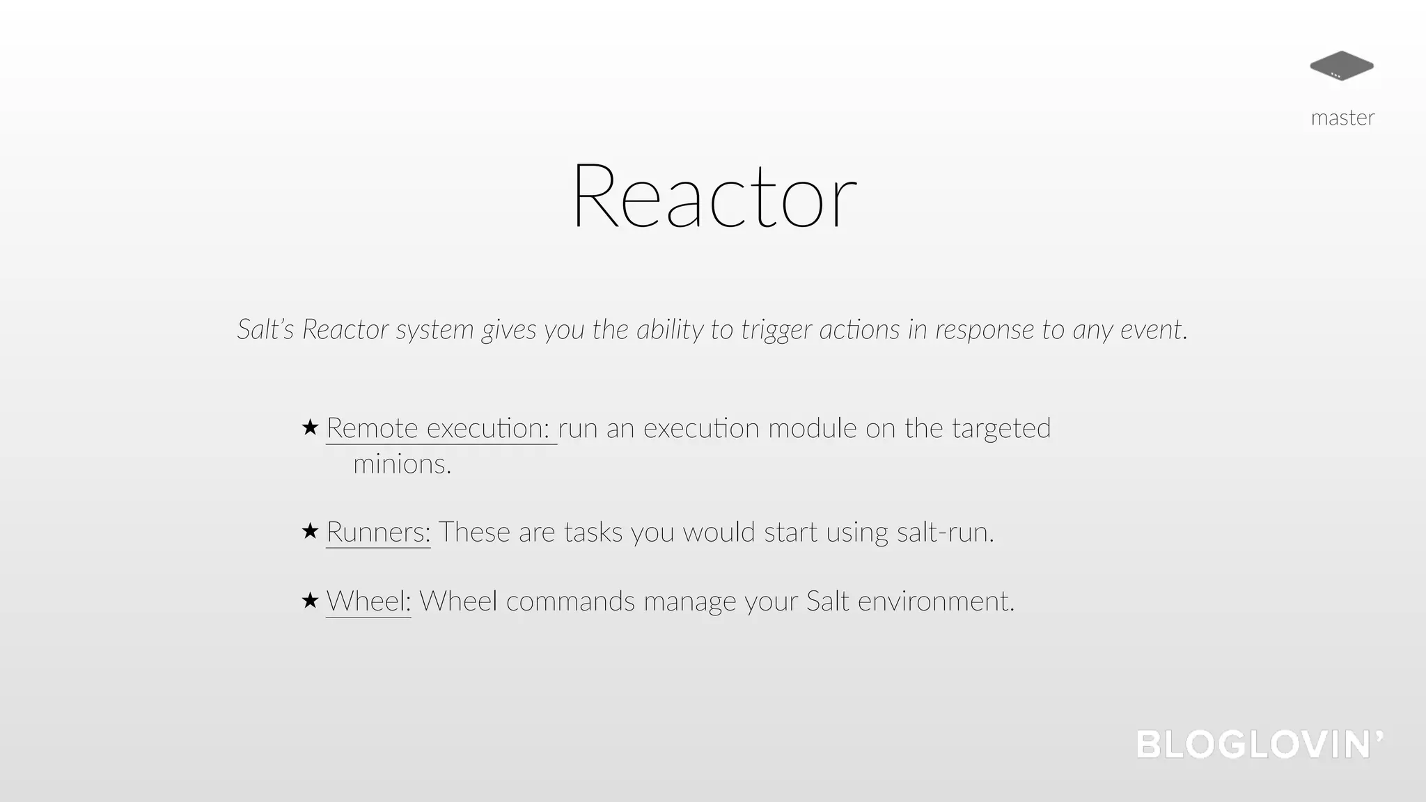 Reactor
Salt’s Reactor system gives you the ability to trigger ac5ons in response to any event.
Remote execu=on: run an execu=on module on the targeted
minions.
Runners: These are tasks you would start using salt-run.
Wheel: Wheel commands manage your Salt environment.
master
 