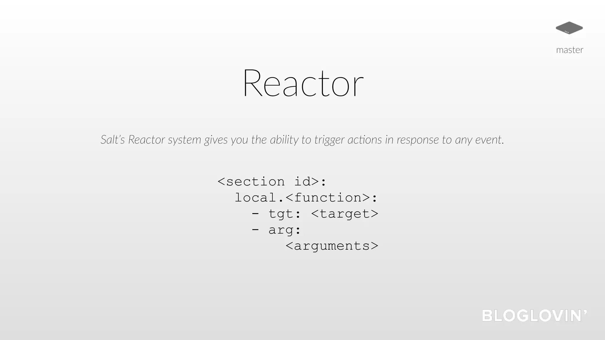 Reactor
Salt’s Reactor system gives you the ability to trigger ac5ons in response to any event.
<section id>:
local.<function>:
- tgt: <target>
- arg:
<arguments>
master
 
