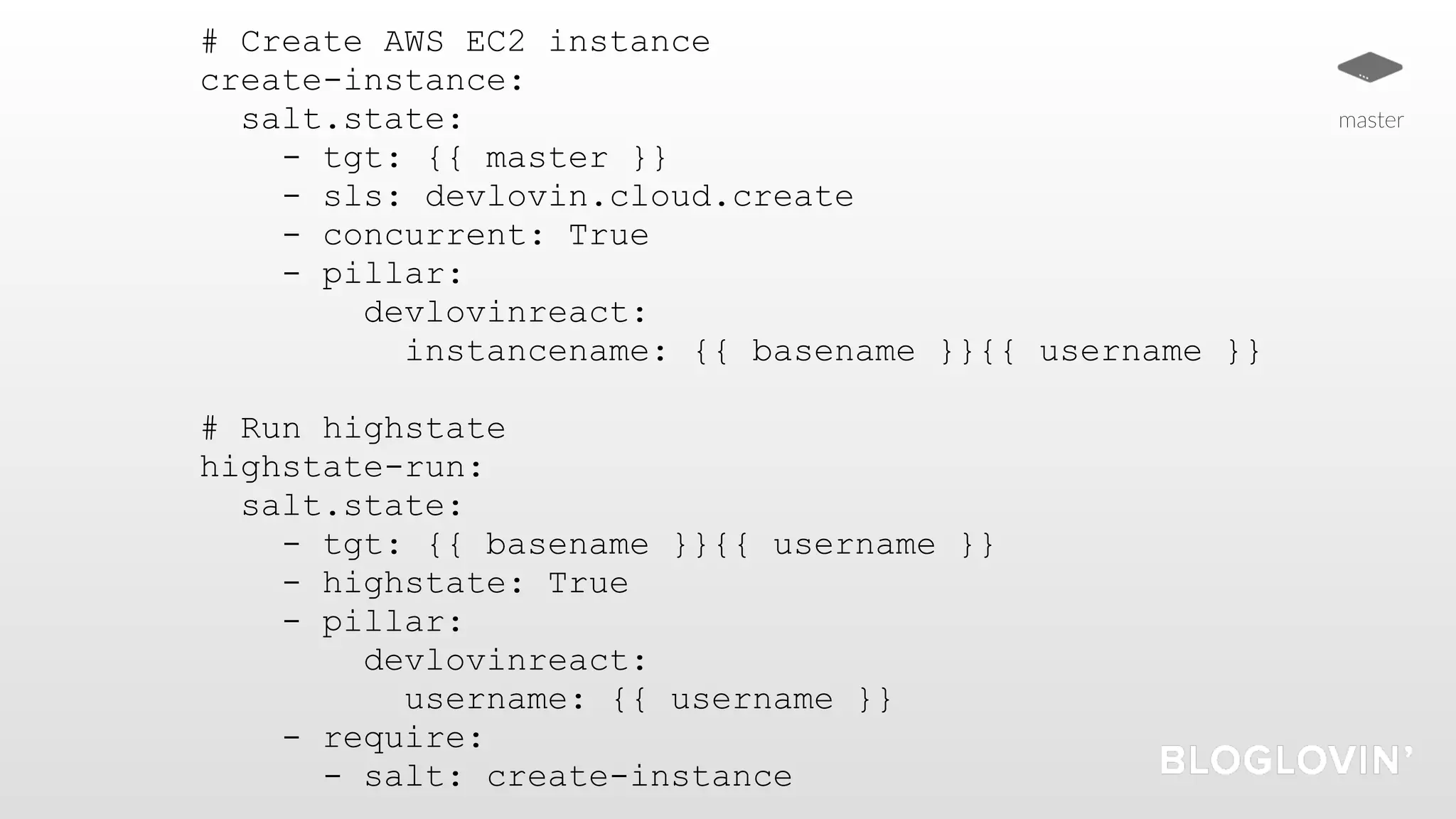 # Create AWS EC2 instance
create-instance:
salt.state:
- tgt: {{ master }}
- sls: devlovin.cloud.create
- concurrent: True
- pillar:
devlovinreact:
instancename: {{ basename }}{{ username }}
# Run highstate
highstate-run:
salt.state:
- tgt: {{ basename }}{{ username }}
- highstate: True
- pillar:
devlovinreact:
username: {{ username }}
- require:
- salt: create-instance
master
 
