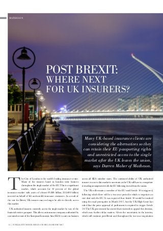 14 | INTELLIGENT INSURER DUBLIN AND IRELAND REPORT 2017
across all EEA member states. The continued ability of UK authorised
insurers to access this market is uncertain as the UK will have to renegotiate
its trading arrangements with the EU following its exit from the union.
The UK will remain a member of the EU until Article 50 is triggered,
following which there will be a two-year period in which to negotiate an
exit deal with the EU. It was expected that Article 50 would be invoked
using the royal prerogative in March 2017, but the UK High Court has
ruled that the prior approval of parliament is required to trigger Article
50. The UK government has stated that it intends to appeal this decision,
which may further delay matters. Given the uncertainty in the interim,
which will continue post-Brexit and throughout the two-year negotiation
MATHESON
POST BREXIT:
WHERE NEXT
FOR UK INSURERS?
Many UK-based insurance clients are
considering the alternatives so they
can retain their EU passporting rights
and unrestricted access to the single
market after the UK leaves the union,
says Darren Maher of Matheson.
T
he City of London is the world’s leading insurance centre.
Many of the insurers based in London write business
throughout the single market of the EU. This is a significant
market, which accounts for 32 percent of the global
insurance market with assets of almost €9,800 billion ($10,400 billion)
invested on behalf of life and non-life insurance customers. As a result of
the vote for Brexit, UK insurers may no longer be able to directly access
this market.
UK authorised insurers currently access the single market by way of the
financial services passport. This allows an insurance company authorised by
one member state of the European Economic Area (EEA) to carry on business
 