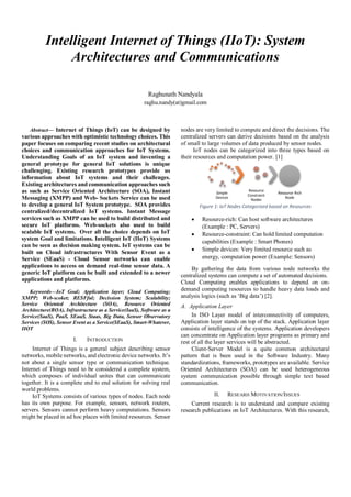 Intelligent Internet of Things (IIoT): System
Architectures and Communications
Raghunath Nandyala
raghu.nandy(at)gmail.com
Abstract— Internet of Things (IoT) can be designed by
various approaches with optimistic technology choices. This
paper focuses on comparing recent studies on architectural
choices and communication approaches for IoT Systems.
Understanding Goals of an IoT system and inventing a
general prototype for general IoT solutions is unique
challenging. Existing research prototypes provide us
information about IoT systems and their challenges.
Existing architectures and communication approaches such
as such as Service Oriented Architecture (SOA), Instant
Messaging (XMPP) and Web- Sockets Service can be used
to develop a general IoT System prototype. SOA provides
centralized/decentralized IoT systems. Instant Message
services such as XMPP can be used to build distributed and
secure IoT platforms. Web-sockets also used to build
scalable IoT systems. Over all the choice depends on IoT
system Goal and limitations. Intelligent IoT (IIoT) Systems
can be seen as decision making system. IoT systems can be
built on Cloud infrastructures With Sensor Event as a
Service (SEaaS) - Cloud Sensor networks can enable
applications to access on demand real-time sensor data. A
generic IoT platform can be built and extended to a newer
applications and platforms.
Keywords—IoT Goal; Application layer; Cloud Computing;
XMPP; Web-scoket; RESFful; Decission System; Scalability;
Service Oriented Architecture (SOA), Resource Oriented
Architecture(ROA), Infrastructure as a Service(IaaS), Software as a
Service(SaaS), PaaS, SEaaS, Staas, Big Data, Sensor Observatory
Services (SOS), Sensor Event as a Service(SEaaS), Smart-Whatever,
IIOT
I. INTRODUCTION
Internet of Things is a general subject describing sensor
networks, mobile networks, and electronic device networks. It’s
not about a single sensor type or communication technique.
Internet of Things need to be considered a complete system,
which composes of individual unites that can communicate
together. It is a complete end to end solution for solving real
world problems.
IoT Systems consists of various types of nodes. Each node
has its own purpose. For example, sensors, network routers,
servers. Sensors cannot perform heavy computations. Sensors
might be placed in ad hoc places with limited resources. Sensor
nodes are very limited to compute and direct the decisions. The
centralized servers can derive decisions based on the analysis
of small to large volumes of data produced by sensor nodes.
IoT nodes can be categorized into three types based on
their resources and computation power. [1]
Figure 1: IoT Nodes Categorized based on Resources
 Resource-rich: Can host software architectures
(Example : PC, Servers)
 Resource-constraint: Can hold limited computation
capabilities (Example : Smart Phones)
 Simple devices: Very limited resource such as
energy, computation power (Example: Sensors)
By gathering the data from various node networks the
centralized systems can compute a set of automated decisions.
Cloud Computing enables applications to depend on on-
demand computing resources to handle heavy data loads and
analysis logics (such as ‘Big data’) [2].
A. Application Layer
In ISO Layer model of interconnectivity of computers,
Application layer stands on top of the stack. Application layer
consists of intelligence of the systems. Application developers
can concentrate on Application layer programs as primary and
rest of all the layer services will be abstracted.
Client-Server Model is a quite common architectural
pattern that is been used in the Software Industry. Many
standardizations, frameworks, prototypes are available. Service
Oriented Architectures (SOA) can be used heterogeneous
system communication possible through simple text based
communication.
II. RESEARH MOTIVATION/ISSUES
Current research is to understand and compare existing
research publications on IoT Architectures. With this research,
Simple
Devices
Resource
Constraint
Nodes
Resource Rich
Node
 